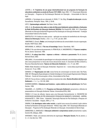 89
educação
ambiental
de
revista brasileira
JUSTEN, L. M. Trajetórias de um grupo interinstitucional em um programa de formação de
educadores ambientais no estado do Paraná (1977-2002). Itajaí, 2005. 177 f. Dissertação (Mestrado
em Educação) – Programa de Pós-Graduação Mestrado em Educação – Universidade do Vale do
Itajaí.
LARROSA, J. Tecnologias do eu e educação. In: SILVA, T. T. da. (Org.). O sujeito da educação: estudos
foucaultianos. Petrópolis: Vozes, 1994. p. 35-86.
LEFF, E. Epistemologia ambiental. São Paulo: Cortez, 2001.
LIMA, A. de. Do universo das redes as redes de Educação Ambiental, potencialidades e limitações
da Rede Sul Brasileira de Educação Ambiental (REASul). Rio Grande-RS, 2006. 161 f. Dissertação
(Mestrado em Educação Ambiental) Programa de Pós-Graduação em Educação Ambiental) – Fundação
Universidade Federal do Rio Grande.
MARTELETO, R. M. Análise de redes sociais – aplicação nos estudos de transferência da informação.
Ciência da Informação, Brasília, v. 30, n. 1, p. 71-81, jan./abr. 2001.
MARTINHO, C. (Coord.). Redes: uma introdução às dinâmicas da conectividade e da auto-organização.
Brasília: WWF Brasil, 2004.
MATURAMA, H.; VARELA, F. The tree of knowledge. Boston: Shambhala, 1987.
MORIN, E. Por uma reforma do pensamento. In: PENA-VEJA, A.; NASCIMENTO, E. P. O pensar complexo.
Rio de Janeiro: Garamond, 1999.
MORIN, E. A cabeça bem feita – repensar a reforma – reformar o pensamento. Rio de Janeiro:
Bertrand Brasil, 2003.
ORELLANA, I. A comunidade de aprendizagem em educação ambiental: uma estratégia pedagógica que
abre novas perspectivas no marco das trocas educacionais atuais. In: Secretaria de Meio ambiente y
Recursos Naturales/Semanart. Tópicos em Educación Ambiental, v. 3, n. 77, abr. 2001.
REBEA (Rede Brasileira de Educação Ambiental). Disponível em: <www.rebea.org.br/redes.php>
Acesso em: 15 jun. 2006.
SARAIVA, S. P. Organizações em rede: novas formas de comunicação no terceiro setor. São Paulo,
2006. 92 f. Monografia (Especialização em Gestão Estratégia em Comunicação Organizacional e Relações
Públicas) – Escola de Comunicações e Artes, Universidade de São Paulo.
SATO, M. Fios po-éticos e malhas surrealistas na tessitura das redes. Revista Brasileira de Educação
Ambiental, v. 1, n. 1, p. 123-129, 2004.
SCHERER-WARREN, I. Cidadania sem fronteiras – ações coletiva na era da globalização. São Paulo:
Hucitec, 1999.
TAGLIEBER, J. E.; GUERRA, A. F. S. Pesquisas em Educação Ambiental: pensamento e reflexões de
pesquisadores em Educação Ambiental. Pelotas: Universitária/UFPel, 2004.
TONSO, S. O risco da reflexão: tópicos para uma Educação Socioambiental. In: ENCONTRO DA
ASSOCIAÇÃO NACIONAL DE PÓS-GRADUAÇÃO E PESQUISA EM AMBIENTE E SOCIEDADE – ANPPAS,
Indaiatuba/SP, 2., 2004. Anais... Indaiatuba: Associação Nacional de Pós-Graduação e Pesquisa em
Ambiente e Sociedade – Anppas, 2004. p. 1-15.
ZANONI, R. As abordagens sobre redes sociais: o capital como recurso de sustento à ação coletiva
da Rede Sul Brasileira de Educação Ambiental – REASul. Itajaí, 2004. 150 f. Dissertação (Mestrado em
Educação) – Programa de Pós-Graduação Mestrado em Educação. Universidade do Vale do Itajaí.
ZAKREZVSKU, S,; BARCELOS, V. Educação ambiental e compromisso social: pensamentos e ações.
Erechim-RS, Edifapes, 2004.
WHITAKER, F. Rede: uma estrutura alternativa de organização. Mutações Sociais, Rio de Janeiro, v.
2, n. 3, mar./abr./mai. 1993.
 