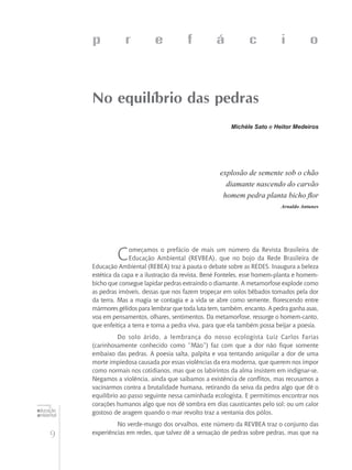 9
educação
ambiental
de
revista brasileira
p r e f á c i o
No equilíbrio das pedras
Michèle Sato e Heitor Medeiros
explosão de semente sob o chão
diamante nascendo do carvão
homem pedra planta bicho flor
Arnaldo Antunes
Começamos o prefácio de mais um número da Revista Brasileira de
Educação Ambiental (REVBEA), que no bojo da Rede Brasileira de
Educação Ambiental (REBEA) traz à pauta o debate sobre as REDES. Inaugura a beleza
estética da capa e a ilustração da revista, Bené Fonteles, esse homem-planta e homem-
bicho que consegue lapidar pedras extraindo o diamante. A metamorfose explode como
as pedras imóveis, dessas que nos fazem tropeçar em solos bêbados tomados pela dor
da terra. Mas a magia se contagia e a vida se abre como semente, florescendo entre
mármores gélidos para lembrar que toda luta tem, também, encanto. A pedra ganha asas,
voa em pensamentos, olhares, sentimentos. Da metamorfose, ressurge o homem-canto,
que enfeitiça a terra e torna a pedra viva, para que ela também possa beijar a poesia.
Do solo árido, a lembrança do nosso ecologista Luiz Carlos Farias
(carinhosamente conhecido como “Mão”) faz com que a dor não fique somente
embaixo das pedras. A poesia salta, palpita e voa tentando aniquilar a dor de uma
morte impiedosa causada por essas violências da era moderna, que querem nos impor
como normais nos cotidianos, mas que os labirintos da alma insistem em indignar-se.
Negamos a violência, ainda que saibamos a existência de conflitos, mas recusamos a
vacinarmos contra a brutalidade humana, retirando da seiva da pedra algo que dê o
equilíbrio ao passo seguinte nessa caminhada ecologista. E permitimos encontrar nos
corações humanos algo que nos dê sombra em dias causticantes pelo sol; ou um calor
gostoso de aragem quando o mar revolto traz a ventania dos pólos.
No verde-musgo dos orvalhos, este número da REVBEA traz o conjunto das
experiências em redes, que talvez dê a sensação de pedras sobre pedras, mas que na
 