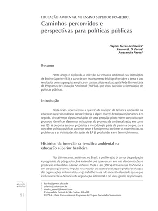 91
educação
ambiental
de
revista brasileira
Educação Ambiental no Ensino Superior Brasileiro:
Caminhos percorridos e
perspectivas para políticas públicas
Haydée Torres de Oliveira1
Carmen R. O. Farias2
Alessandra Pavesi3
Resumo
Neste artigo é explorada a inserção da temática ambiental nas instituições
de Ensino Superior (IES) a partir de um levantamento bibliográfico sobre o tema e dos
resultados de uma pesquisa empírica em caráter piloto realizada pela Rede Universitária
de Programas de Educação Ambiental (RUPEA), que visou subsidiar a formulação de
políticas públicas.
Introdução
Neste texto, abordaremos a questão da inserção da temática ambiental na
educação superior no Brasil, com referência a alguns marcos históricos importantes. Em
seguida, discutiremos alguns resultados de uma pesquisa-piloto recém-concluída que
procurou identificar elementos indicadores do processo de ambientalização em curso
nas IES. A pesquisa em seus propósitos e metodologia parte da premissa de que, para
conceber políticas públicas para esse setor, é fundamental conhecer as experiências, os
problemas e as vicissitudes das ações de EA já produzidas e em desenvolvimento.
Histórico da inserção da temática ambiental na
educação superior brasileira
Nos últimos anos, assistimos, no Brasil, a proliferação de cursos de graduação
e programas de pós-graduação e extensão que apresentam em suas denominações o
predicado ambiental ou o termo ambiente. Viola e Leis (1995) atribuem esse fenômeno a
um processo que tomou impulso nos anos 80, de institucionalização e profissionalização
das organizações ambientalistas, cujo trabalho havia sido até então devotado quase que
exclusivamente à denúncia da degradação ambiental e de seus agentes responsáveis.
1	 haydee@power.ufscar.br
2	 crfarias@yahoo.com.br
3	 sandra_pavesi@hotmail.com
	 Universidade Federal de São Carlos – BRASIL
	 RUPEA – Rede Universitária de Programas de EA para Sociedades Sustentáveis.
 