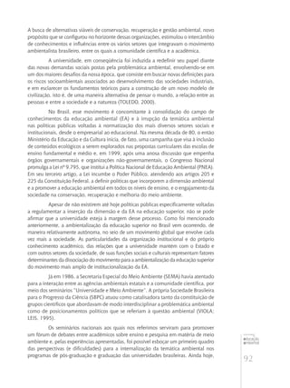 92
educação
ambiental
de
revista brasileira
A busca de alternativas viáveis de conservação, recuperação e gestão ambiental, novo
propósito que se configurou no horizonte dessas organizações, estimulou o intercâmbio
de conhecimentos e influências entre os vários setores que integravam o movimento
ambientalista brasileiro, entre os quais a comunidade científica e a acadêmica.
A universidade, em conseqüência foi induzida a redefinir seu papel diante
das novas demandas sociais postas pela problemática ambiental, envolvendo-se em
um dos maiores desafios da nossa época, que consiste em buscar novas definições para
os riscos socioambientais associados ao desenvolvimento das sociedades industriais,
e em esclarecer os fundamentos teóricos para a construção de um novo modelo de
civilização, isto é, de uma maneira alternativa de pensar o mundo, a relação entre as
pessoas e entre a sociedade e a natureza (TOLEDO, 2000).
No Brasil, esse movimento é concomitante à consolidação do campo de
conhecimentos da educação ambiental (EA) e à irrupção da temática ambiental
nas políticas públicas voltadas à normatização dos mais diversos setores sociais e
institucionais, desde o empresarial ao educacional. Na mesma década de 80, o então
Ministério da Educação e da Cultura inicia, de fato, uma campanha que visa à inclusão
de conteúdos ecológicos a serem explorados nas propostas curriculares das escolas de
ensino fundamental e médio e, em 1999, após uma anosa discussão que empenha
órgãos governamentais e organizações não-governamentais, o Congresso Nacional
promulga a Lei nº 9.795, que institui a Política Nacional de Educação Ambiental (PNEA).
Em seu terceiro artigo, a Lei incumbe o Poder Público, atendendo aos artigos 205 e
225 da Constituição Federal, a definir políticas que incorporem a dimensão ambiental
e a promover a educação ambiental em todos os níveis de ensino, e o engajamento da
sociedade na conservação, recuperação e melhoria do meio ambiente.
Apesar de não existirem até hoje políticas públicas especificamente voltadas
a regulamentar a inserção da dimensão e da EA na educação superior, não se pode
afirmar que a universidade esteja à margem desse processo. Como foi mencionado
anteriormente, a ambientalização da educação superior no Brasil vem ocorrendo, de
maneira relativamente autônoma, no seio de um movimento global que envolve cada
vez mais a sociedade. As particularidades da organização institucional e do próprio
conhecimento acadêmico, das relações que a universidade mantém com o Estado e
com outros setores da sociedade, de suas funções sociais e culturais representam fatores
determinantes da dissociação do movimento para a ambientalização da educação superior
do movimento mais amplo de institucionalização da EA.
Já em 1986, a Secretaria Especial do Meio Ambiente (SEMA) havia atentado
para a interação entre as agências ambientais estatais e a comunidade científica, por
meio dos seminários “Universidade e Meio Ambiente”. A própria Sociedade Brasileira
para o Progresso da Ciência (SBPC) atuou como catalisadora tanto da constituição de
grupos científicos que abordavam de modo interdisciplinar a problemática ambiental
como de posicionamentos políticos que se referiam à questão ambiental (VIOLA;
LEIS, 1995).
Os seminários nacionais aos quais nos referimos serviram para promover
um fórum de debates entre acadêmicos sobre ensino e pesquisa em matéria de meio
ambiente e, pelas experiências apresentadas, foi possível esboçar um primeiro quadro
das perspectivas (e dificuldades) para a internalização da temática ambiental nos
programas de pós-graduação e graduação das universidades brasileiras. Ainda hoje,
 