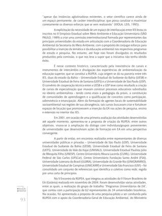 93
educação
ambiental
de
revista brasileira
“apesar das instâncias aglutinadoras existentes, o setor científico carece ainda de
um espaço permanente, de caráter interdisciplinar, que possa canalizar e maximizar
corretamente os diversos esforços que se vem realizando” (VIOLA; LEIS, 1995).
A explicitação da necessidade de um espaço de interlocução entre IES levou os
inscritos no II Simpósio Estadual sobre Meio Ambiente e Educação Universitária (São
Paulo, 1989) a criar uma comissão interinstitucional formada por representantes das
principais universidades do estado em articulação com a Coordenadoria de Educação
Ambiental da Secretaria do Meio Ambiente, com o propósito de conjugar esforços para
possibilitar a inserção da temática e da educação ambiental nos respectivos programas
de estudo e pesquisa. No entanto, até hoje não foram divulgados os resultados
produzidos pela comissão, o que nos leva a supor que a iniciativa não tenha obtido
êxito.
É nesse contexto histórico, caracterizado pela inexistência de canais e
instrumentos de intercâmbio e divulgação das experiências de ambientalização da
educação superior, que se constitui a RUPEA, cuja origem se dá na parceria entre três
IES, duas do estado da Bahia – Universidade Estadual do Sudoeste da Bahia (UESB) e
Universidade Estadual de Feira de Santana (UEFS) e a Universidade de São Paulo (USP).
O convênio de cooperação técnica entre a UESB e a USP teve como resultado a criação
de cursos de especialização que visavam construir processos educativos subsidiados
no ideário ambientalista - tendo como eixos a pedagogia da práxis, a constituição
de comunidades de aprendizagem e a qualificação de conceitos como participação,
sobrevivência e emancipação. Além da formação de agentes locais de sustentabilidade
socioambiental nas regiões de sua abrangência, tais cursos buscavam criar e fortalecer
espaços de locução que promovessem a inserção da EA nas ações de pesquisa, ensino
e extensão no interior das IES.
Em 2001, em ocasião de uma primeira avaliação das atividades desenvolvidas
até aquele momento, apresentou-se a proposta de criação da RUPEA; entre outros
objetivos, visava-se à ampliação do diálogo com indivíduos/grupos provenientes
de universidades que desenvolviam ações de formação em EA em uma perspectiva
convergente.
A partir de então, em encontros realizados entre representantes de diversas
universidades públicas e privadas – Universidade de São Paulo (USP), Universidade
Estadual do Sudoeste da Bahia (UESB), Universidade Estadual de Feira de Santana
(UEFS), Universidade do Vale do Itajaí (UNIVALI), Universidade Estadual Paulista Júlio
de Mesquita Filho (UNESP), Centro Universitário Moura Lacerda (CUML), Universidade
Federal de São Carlos (UFSCar), Centro Universitário Fundação Santo André (FSA),
Universidade Luterana do Brasil (ULBRA), Universidade do Grande Rio (UNIGRANRIO),
Universidade Estadual de Campinas (UNICAMP) e Universidade São Francisco (USF) – foi
consolidado um conjunto de referenciais que identifica o coletivo como rede, regido
por uma carta de princípios.
No V Encontro da RUPEA, que integrou as atividades do V Fórum Brasileiro de
EA (Goiânia) realizado em novembro de 2004, foram desenvolvidas várias atividades,
entre as quais, a realização do grupo de trabalho “Programas Universitários de EA”,
que contou com a participação de 62 representantes de 34 universidades brasileiras.
Na ocasião, foi apresentada a proposta de uma pesquisa-piloto a ser conduzida pela
RUPEA com o apoio da Coordenadoria-Geral de Educação Ambiental, do Ministério
 