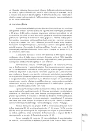 94
educação
ambiental
de
revista brasileira
da Educação. Intitulada Mapeamento da Educação Ambiental em Instituições Brasileiras
de Educação Superior: elementos para discussão sobre políticas públicas (RUPEA, 2005),
a pesquisa foi o resultado da convergência de demandas tanto para a elaboração de
diretrizes para a implementação da PNEA quanto de estratégias para consolidação da
EA em âmbito universitário.
A pesquisa-piloto
O instrumento elaborado para a coleta de dados consistiu em um formulário
com questões abertas e fechadas relativas aos seguintes itens: informações gerais sobre
a IES; grupos de EA; ações, estruturas, programas e projetos relacionados à EA, tais
como: cursos, disciplinas, núcleos, laboratórios, projetos de pesquisa e/ou intervenção,
publicações e produção de materiais de apoio, páginas na internet, participação da
formulação e execução de políticas públicas locais, regionais e nacionais, estruturas
e espaços educadores, bem como a identificação das dificuldades e dos elementos
facilitadores na implementação da EA na educação superior e de sugestões de ações
prioritárias para a formulação de políticas públicas. Enviado para cerca de 100
docentes/pesquisadores universitários da área de EA obteve-se um retorno de 30 %
de formulários preenchidos.
A pesquisa foi realizada no período entre dezembro de 2004 e junho de 2005,
sendo que a coleta de dados ocorreu nos meses de maio e junho de 2005. Na análise
qualitativa dos dados foi utilizado inicialmente o programa N-Vivo para o agrupamento
das respostas com base na convergência de seus conteúdos.
Participaram da pesquisa 14 instituições públicas e 8 instituições privadas,
que se distribuem entre 11 estados brasileiros. Os entrevistados pertencem a grupos
de EA que desenvolvem atividades de estudo, pesquisa, extensão e gestão ambiental,
sendo que despontam as de pesquisa e extensão. Os grupos de EA são compostos
por estudantes e docentes, mas também profissionais, especialistas, pesquisadores,
técnicos-administrativos e outras pessoas que atuam em outros órgãos (governamentais
e não-governamentais). Caracterizam-se por diferentes inserções em suas instituições
educacionais e mantêm relações com públicos internos e externos às comunidades
universitárias, atuando no campo da gestão ambiental, da mobilização e capacitação
social, da ambientalização curricular e em redes.
Apenas 30 % dos respondentes declararam ter em suas respectivas IES órgãos
que centralizam e/ou coordenam as ações de EA ou que se constituem em referência em
matéria de EA. Entre as iniciativas de EA relatadas pelos respondentes, despontam os
projetos (especialmente de pesquisa e de extensão) e as disciplinas ministradas nos cursos
de graduação e pós-graduação (mestrado, doutorado e especialização). A graduação
destaca-se pela maior inserção de disciplinas voltadas para a temática ambiental,
especialmente nos cursos de Biologia e Ciências Biológicas, Turismo e Pedagogia.
No que diz respeito aos projetos de EA os entrevistados atribuíram maior
ênfase à pesquisa (86 %), seguida pela extensão (45 %), ensino (38 %) e gestão
(36 %), sendo que a maior parte dos projetos procura integrar as quatro dimensões
da prática acadêmica, tendo como fontes de financiamento as próprias IES (83 %
das respostas) e as agências de fomento à pesquisa (46 %).
Foram mapeados 30 cursos de EA, nas modalidades de especialização e
de extensão. Tanto os cursos de especialização como os de extensão foram criados
 