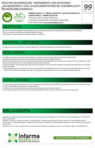 1
JIMENEZ LABAIG LA, 2
JIMENEZ LABAIG MA, 1
GALEANO GONZALEZ S,
2
LABAIG PEREZ A, 1
JIMENEZ GALÁN ER
1.Farmacia E. Ramón Jiménez Galán. Ávila.
2. Farmacia Ana Labaig Pérez. Sta. María del Cubillo (Ávila).
E-mail autor principal: luis.jimenezlabaig@gmail.com
OBJETIVOS
Revisar la información disponible sobre RAMs por estatinas y el posible beneficio de la suplementación con Coenzima Q10(CQ10).
Formar y concienciar al equipo sobre posibles RAMs por estatinas.
Crear díptico con recomendaciones al paciente tratado con estatinas.
MATERIAL y MÉTODOS
RESULTADOS
Se eligen varios artículos científicos, actuales, publicados en revistas de prestigio para revisión por farmacéuticos.
Los RAMs relacionados con estatinas más frecuentes son a nivel muscular. Es especialmente importante la rabdomiolisis.
Las estatinas bloquean la síntesis de colesterol y CQ10, justificando el aporte exógeno de CQ10.
Algunos fármacos pueden incrementar la toxicidad de las estatinas: fibratos(gemfibrozilo), ciclosporina, eritromicina, azoles antifúngicos, verapa-
milo y antirretrovirales(ritonavir), incluso algunos alimento(zumo de pomelo).
Los efectos adversos varían ampliamente según el fármaco empleado y entre los distintos individuos. El paciente politratado tiene más probabili-
dad de sufrir RAMs.
No hay evidencia clara de relación entre los bajos niveles de CQ10 y la rabdomiolisis, así como tampoco hay muchos datos que avalen el papel
protector de la CQ10 ante los RAMs musculares. Sin embargo, la suplementación con esta enzima carece de RAMs conocidos.
CONCLUSIONES
El uso de estatinas sigue aumentando, así como la manifestación de efectos adversos (RAMs). El farmacéutico comunitario se enfrenta a diversas
consultas sobre RAMs relacionados con el uso de estatinas.
Son necesarios más estudios en pacientes tratados con estatinas para avalar la suplementación.
Los farmacéuticos debemos tomar conciencia ante posibles RAMs de estos fármacos, y ofrecer información clara al paciente.
BIBLIOGRAFÍA
Bookstaver et al. Effect of Coenzyme Q10 Supplementation on Statin-Induced Myalgias. The American Journal of Cardiology. Am J Cardiol. 2012
Aug 15;110(4):526-9
Stephanie L. Di Stasi et al. Effects of Statins on Skeletal Muscle: A Perspective for Physical Therapists. Phys Ther. 2010 Oct;90(10):1530-42.
Golomb BA et al. Statin Adverse Effects: A Review of the Literature and Evidence for a Mitochondrial Mechanism. Am J Cardiovasc Drugs. 2008 ; 8
(6): 373–418.
Marcoff L, et al. The role of coenzyme Q10 in statin-associated myopathy: a systematic review. J Am Coll Cardiol. 2007 Jun 12;49(23):2231-7.
EFECTOS ADVERSOS DEL TRATAMIENTO CON ESTATINAS
¿ES NECESARIA Y ÚTIL LA SUPLEMENTACIÓN DE COENZIMA Q10?:
REVISIÓN BIBLIOGRÁFICA 99
 