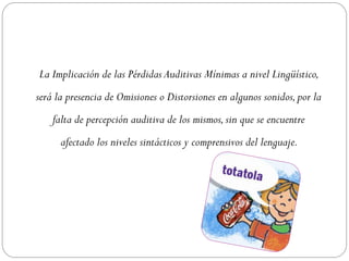 La Implicación de las Pérdidas Auditivas Mínimas a nivel Lingüístico,
será la presencia de Omisiones o Distorsiones en algunos sonidos, por la
    falta de percepción auditiva de los mismos, sin que se encuentre
      afectado los niveles sintácticos y comprensivos del lenguaje.
 