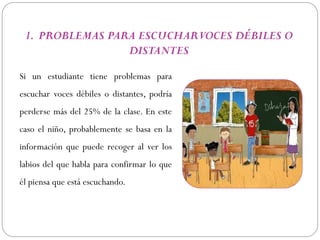 1. PROBLEMAS PARA ESCUCHAR VOCES DÉBILES O
                 DISTANTES

Si un estudiante tiene problemas para
escuchar voces débiles o distantes, podría
perderse más del 25% de la clase. En este
caso el niño, probablemente se basa en la
información que puede recoger al ver los
labios del que habla para confirmar lo que
él piensa que está escuchando.
 
