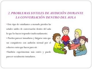 2. PROBLEMAS SUTILES DE AUDICIÓN DURANTE
      LA CONVERSACIÓN DENTRO DEL AULA
• Este tipo de estudiantes a menudo pierden las

señales sutiles de conversación dentro del aula
lo que les hacen responder inadecuadamente.
• Pueden parecer inmaduros y fatigarse más que
sus compañeros con audición normal por el
esfuerzo extra que hacen para oír.
•También experimentan más estrés y puede
parecer socialmente inmaduros.
 
