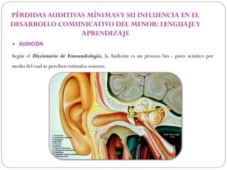 PÉRDIDAS AUDITIVAS MÍNIMAS Y SU INFLUENCIA EN EL
DESARROLLO COMUNICATIVO DEL MENOR: LENGUAJE Y
                 APRENDIZAJE
 AUDICIÓN

Según el Diccionario de Fonoaudiología, la Audición es un proceso bio - psico acústico por
medio del cual se perciben estímulos sonoros.
 