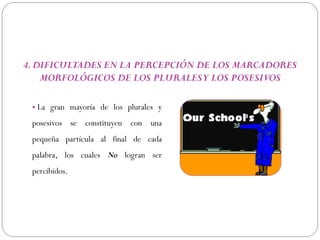 4. DIFICULTADES EN LA PERCEPCIÓN DE LOS MARCADORES
    MORFOLÓGICOS DE LOS PLURALES Y LOS POSESIVOS

 • La gran mayoría de los plurales y
 posesivos se constituyen con una
 pequeña partícula al final de cada
 palabra, los cuales No logran ser
 percibidos.
 