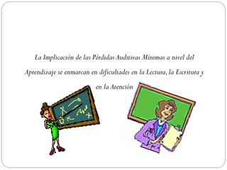 La Implicación de las Pérdidas Auditivas Mínimas a nivel del
Aprendizaje se enmarcan en dificultades en la Lectura, la Escritura y
                           en la Atención
 
