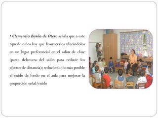 • Clemencia Barón de Otero señala que a este
tipo de niños hay que favorecerlos ubicándolos
en un lugar preferencial en el salón de clase
(parte delantera del salón para reducir los
efectos de distancia); reduciendo lo más posible
el ruido de fondo en el aula para mejorar la
proporción señal/ruido
 