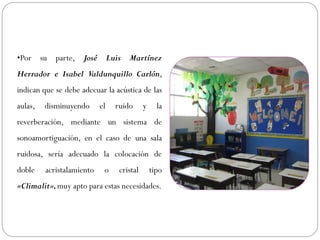 •Por su parte, José Luis Martínez
Herrador e Isabel Valdunquillo Carlón,
indican que se debe adecuar la acústica de las
aulas,   disminuyendo      el   ruido      y     la
reverberación, mediante un sistema de
sonoamortiguación, en el caso de una sala
ruidosa, sería adecuado la colocación de
doble    acristalamiento    o    cristal       tipo
«Climalit», muy apto para estas necesidades.
 