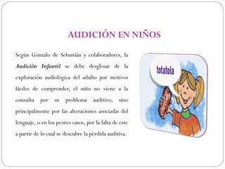 AUDICIÓN EN NIÑOS
Según Gonzalo de Sebastián y colaboradores, la
Audición Infantil se debe desglosar de la
exploración audiológica del adulto por motivos
fáciles de comprender, el niño no viene a la
consulta   por su      problema     auditivo, sino
principalmente por las alteraciones asociadas del
lenguaje, o en los peores casos, por la falta de este
a partir de lo cual se descubre la pérdida auditiva.
 