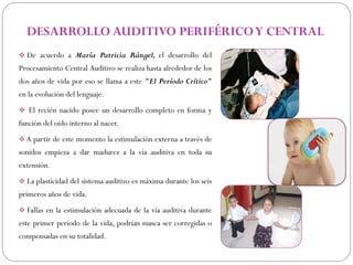 DESARROLLO AUDITIVO PERIFÉRICO Y CENTRAL
 De acuerdo a María Patricia Rángel, el desarrollo del
Procesamiento Central Auditivo se realiza hasta alrededor de los
dos años de vida por eso se llama a este "El Período Crítico"
en la evolución del lenguaje.
 El recién nacido posee un desarrollo completo en forma y
función del oído interno al nacer.
 A partir de este momento la estimulación externa a través de
sonidos empieza a dar madurez a la vía auditiva en toda su
extensión.
 La plasticidad del sistema auditivo es máxima durante los seis
primeros años de vida.
 Fallas en la estimulación adecuada de la vía auditiva durante
este primer período de la vida, podrían nunca ser corregidas o
compensadas en su totalidad.
 