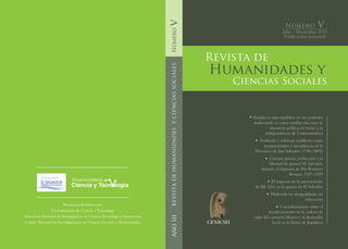 CENICSH
Número
Julio - Diciembre 2013
Publicación semestral
Número V
REVISTADEHUMANIDADESYCIENCIASSOCIALESAñoIII
Ministerio de Educación
Viceministerio de Ciencia y Tecnología
Dirección Nacional de Investigación en Ciencia,Tecnología e Innovación
Centro Nacional de Investigaciones en Ciencias Sociales y Humanidades
Humanidades y
Revista de
Ciencias Sociales
V
Establecer una república en un contexto
inadecuado es como ensillar una vaca: la
discusión política en torno a la
independencia de Centroamérica
Tradición y reforma: conflictos entre
ayuntamientos e intendencia en la
Provincia de San Salvador (1786-1805)
	 Censura previa: ¿reducción a la
libertad de prensa? El Salvador,
durante el régimen de Pío Romero
Bosque, 1927-1929
	 El impacto de la intervención
de EE. UU. en la guerra de El Salvador
Midiendo las desigualdades en
educación
Consideraciones sobre el
fortalecimiento de la cadena de
valor del camarón blanco y el desarrollo
local en la Bahía de Jiquilisco
Viceministerio
Ciencia y Tecnología
 