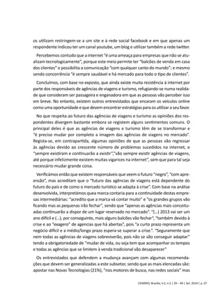 os utilizam restringem-se a um site e à rede social facebook e em que apenas um 
respondente indicou ter um canal youtube, um blog e utilizar também a rede twitter. 
Percebemos contudo que a internet “é uma ameaça para empresas que não se atu-alizam 
tecnologicamente”, porque este meio permite ter “balcões de venda em casa 
dos clientes” e possibilita a comunicação “com qualquer canto do mundo”; e mesmo 
sendo concorrência “é sempre saudável e há mercado para todo o tipo de clientes”. 
Concluímos, com base no exposto, que ainda existe muita resistência à internet por 
parte dos responsáveis de agências de viagens e turismo, refugiando-se numa realida-de 
que consideram ser passageira e enganadora em que as pessoas vão perceber isso 
em breve. No entanto, existem outros entrevistados que encaram os veículos online 
como uma oportunidade e que devem encontrar estratégias para os utilizar a seu favor. 
No que respeita ao futuro das agências de viagens e turismo as opiniões dos res-pondentes 
divergem bastante embora se registem alguns sentimentos comuns. O 
principal deles é que as agências de viagens e turismo têm de se transformar e 
“é preciso mudar por completo a imagem das agências de viagens no mercado”. 
Regista-se, em contrapartida, algumas opiniões de que as pessoas vão regressar 
às agências devido ao crescente número de problemas sucedidos na internet, e 
“sempre existiram e continuarão a existir”,”vão sempre existir agências de viagens, 
até porque infelizmente existem muitas vigarices na internet”, sem que para tal seja 
necessário mudar grande coisa. 
Verificámos então que existem responsáveis que veem o futuro “negro”, “com apre-ensão”, 
mas acreditam que o “futuro das agências de viagens está dependente do 
futuro do país e de como o mercado turístico se adapta à crise”. Com base na análise 
desenvolvida, interpretámos quea marca contaria para a continuidade destas empre-sas 
intermediárias: “acredito que a marca vá contar muito” e “os grandes grupos vão 
ficando mas as pequenas irão fechar”, sendo que “apenas as agências mais conceitu-adas 
continuarão a dispor de um lugar reservado no mercado”. “(…) 2013 vai ser um 
ano difícil e (…), por conseguinte, mais alguns balcões vão fechar“, “também devido à 
crise e ao “exagero” de agencias que há abertas”, pois “a curto prazo representa um 
negócio difícil e a médio/longo prazo espera-se superar a crise.”. “Seguramente que 
nem todas as agências de viagens sobreviverão, pois não se vão conseguir adaptar” 
tendo a obrigatoriedade de “mudar de vida, ou seja tem que acompanhar os tempos 
e todas as agências que se limitem à venda tradicional vão desaparecer” 
Os entrevistados que defendem a mudança avançam com algumas recomenda-ções 
que devem ser generalizadas a este subsetor, sendo que as mais elencadas são: 
apostar nas Novas Tecnologias (21%), “nos motores de busca, nas redes sociais” mas 
CENÁRIO, Brasília, V.2, n.2 | 29 – 40 | Set. 2014 | p. 37 
 