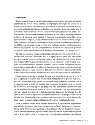 1 Introdução 
O Turismo evidenciou-se nas últimas décadas como uma das principais atividades 
económicas do mundo. O seu alcance e as implicações são objeto de apreciação e 
avaliação dependentes não apenas das pessoas que observam a atividade e dos ins-trumentos 
utilizados para tal, como também dos objetivos delineados. O turismo é 
avaliado de diversas formas e muitas vezes com interpretações díspares, onde a opi-nião 
de quem acompanha e observa a atividade e os seus efeitos não é seguramente 
uniforme. O que para uns é positivo e vislumbra uma evolução sustentável, uma 
oportunidade de negócio, um equilibrador das balanças dos países recetores, um ge-rador 
de riqueza, bem-estar e emprego e um facilitador de qualidade de vida (Santa-na, 
1997), para outros apresenta-se como uma realidade negativa e dispensável, um 
fator de ocupação de espaços, um predador do meio natural e social com gravosas 
consequências no património cultural do destino (Greenwood, 1992; Cunha, 2012). 
O ponto que interessa estudar neste artigo está nuclearmente associado à dos in-termediários 
turísticos tradicionais, isto é, as agências de viagens e os operadores 
turísticos. A visão que estes tinham do turismo até há relativamente pouco tempo 
era, de alguma forma, baseada na dicotomia «servir o turismo» e «servir-se do turis-mo 
». Se por um lado estas empresas servem o turismo através da organização, pro-moção 
e comercialização de produtos turísticos desenvolvendo economicamente as 
regiões-destino, por outro serviam-se do turismo incentivando desmesuradamente 
o crescimento insustentável de determinadas zonas sob o propósito de lucro rápido. 
Independentemente da perspetiva de cada uma daquelas empresas, o certo é 
que as agências de viagens e os operadores turísticos foram os grandes responsá-veis 
pela dimensão e projeção que o turismo alcançou e detém nos dias de hoje e 
a elas devemos o respeito e a consideração merecidos por proporcionarem fontes 
de rendimento a muitas regiões do globo. Ora hoje confrontam-se com uma fase 
de instabilidade causada por inúmeros fatores relacionados com a conjuntura eco-nómica 
e social, bem como a vertiginosa evolução das novas tecnologias. É neste 
cenário, ameaçador ou oportuno, que desenvolvemos esta investigação com vista à 
identificação das avaliações que os responsáveis destas empresas fazem da situação 
atual e quais as estratégias pensadas para enfrentar as vicissitudes futuras. 
Assim, o objetivo central deste trabalho é identificar as opiniões dos responsáveis 
das agências de viagens e turismo relativamente ao futuro digital destas empresas. 
Para o efeito definimos a pergunta de partida: Passará o futuro da operação e agen-ciação 
turísticas pelo meio ‘digital’? Esta foi elaborada depois da revisão bibliográfica 
que se levou a cabo, onde se registou que as tecnologias adaptadas a esta subárea 
CENÁRIO, Brasília, V.2, n.2 | 29 – 40 | Set. 2014 | p. 31 
 
