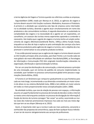 o termo Agências de Viagens e Turismo quando nos referimos a ambas as empresas. 
SegundoAlbert (1990, citado por Abranja et al, 2012), as agências de viagens e 
turismo devem assumir três funções nucleares: Mediadora, Assessora e Produtora. 
A primeira é a atividade que caracteriza este tipo de empresa como intermediá-ria 
na atividade turística, devendo o agente atuar simultaneamente em nome dos 
produtores e dos consumidores turísticos; A segunda desenvolve-se sustentada na 
complexidade das viagens e na necessidade de o agente ser um especialista, um 
conselheiro, um assessor dos turistas menos experientes apoiando-o a entender o 
necessário. Isto implica que o agente de viagens e turismo tenha um amplo conhe-cimento 
de viagens (McIntosh,Goeldner& Ritchie, 1995);a última função listada, 
enquadra-se nos dias de hoje e explica-se pela contratação dos serviços e/ou bens 
de diversos produtores pelas agências de viagens e turismo, com o objetivo de criar, 
promover e comercializar os seus próprios produtos turísticos. 
É-nos então possível avançar que as agências de viagens e turismo devem assumir 
as três funções principais atrás anunciadas, para fazer frente a um mundo cada vez 
mais global e de maior dificuldade em satisfazer. Para Buhalis(2004), as Tecnologias 
de Informação e Comunicação (TIC) têm originado transformações relevantes na 
organização, distribuição e operacionalização turísticas. 
Por ser um canal de distribuição e de comunicação, a internet provoca o princípio 
de uma renovação, quer em termos de padrões de consumo implementados na 
sociedade, quer também no processo comunicacional global entre pessoas e orga-nizações 
CENÁRIO, Brasília, V.2, n.2 | 29 – 40 | Set. 2014 | p. 33 
(Varela &Silva, 2010). 
O Turismo é um fenómeno que «empurra» gradualmente as suas fronteiras para 
cada vez mais longe, incrementando a sua dimensão e envolvendo um maior núme-ro 
de ativos no seu sistema (Buhalis& Costa, 2006) e tem obtido um maior volume 
em todos os níveis proporcionando novas conceptualizações (Jafari, 2000). 
Na atividade turística, que vive da relação de pessoas com espaços, a informação 
assume um papel fundamental no processo de tomada de decisão e onde a internet 
se revela como vital enquanto condutor no processo de divulgação da informação.É 
função do técnico de turismo conseguir “dar corpo” ao sonho, socorrendo-se mui-tas 
vezes dos materiais promocionais impressos mas cada vez mais aos meios digi-tais 
que tem ao seu dispor (Abranja et al, 2012). 
Assim, é importante reter que o turista é cada vez mais autónomo, consciente e 
conhecedor das propostas da concorrência, capaz de fazer qualquer busca individu-al 
sem ter de recorrer obrigatoriamente aos serviços de profissionais. 
 