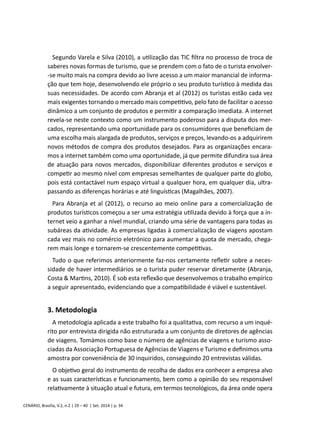 Segundo Varela e Silva (2010), a utilização das TIC filtra no processo de troca de 
saberes novas formas de turismo, que se prendem com o fato de o turista envolver- 
-se muito mais na compra devido ao livre acesso a um maior manancial de informa-ção 
que tem hoje, desenvolvendo ele próprio o seu produto turístico à medida das 
suas necessidades. De acordo com Abranja et al (2012) os turistas estão cada vez 
mais exigentes tornando o mercado mais competitivo, pelo fato de facilitar o acesso 
dinâmico a um conjunto de produtos e permitir a comparação imediata. A internet 
revela-se neste contexto como um instrumento poderoso para a disputa dos mer-cados, 
representando uma oportunidade para os consumidores que beneficiam de 
uma escolha mais alargada de produtos, serviços e preços, levando-os a adquirirem 
novos métodos de compra dos produtos desejados. Para as organizações encara-mos 
a internet também como uma oportunidade, já que permite difundira sua área 
de atuação para novos mercados, disponibilizar diferentes produtos e serviços e 
competir ao mesmo nível com empresas semelhantes de qualquer parte do globo, 
pois está contactável num espaço virtual a qualquer hora, em qualquer dia, ultra-passando 
as diferenças horárias e até linguísticas (Magalhães, 2007). 
Para Abranja et al (2012), o recurso ao meio online para a comercialização de 
produtos turísticos começou a ser uma estratégia utilizada devido à força que a in-ternet 
veio a ganhar a nível mundial, criando uma série de vantagens para todas as 
subáreas da atividade. As empresas ligadas à comercialização de viagens apostam 
cada vez mais no comércio eletrónico para aumentar a quota de mercado, chega-rem 
mais longe e tornarem-se crescentemente competitivas. 
Tudo o que referimos anteriormente faz-nos certamente refletir sobre a neces-sidade 
de haver intermediários se o turista puder reservar diretamente (Abranja, 
Costa & Martins, 2010). É sob esta reflexão que desenvolvemos o trabalho empírico 
a seguir apresentado, evidenciando que a compatibilidade é viável e sustentável. 
3. Metodologia 
A metodologia aplicada a este trabalho foi a qualitativa, com recurso a um inqué-rito 
por entrevista dirigida não estruturada a um conjunto de diretores de agências 
de viagens. Tomámos como base o número de agências de viagens e turismo asso-ciadas 
da Associação Portuguesa de Agências de Viagens e Turismo e definimos uma 
amostra por conveniência de 30 inquiridos, conseguindo 20 entrevistas válidas. 
O objetivo geral do instrumento de recolha de dados era conhecer a empresa alvo 
e as suas características e funcionamento, bem como a opinião do seu responsável 
relativamente à situação atual e futura, em termos tecnológicos, da área onde opera 
CENÁRIO, Brasília, V.2, n.2 | 29 – 40 | Set. 2014 | p. 34 
 