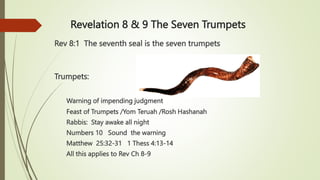 Revelation 8 & 9 The Seven Trumpets
Rev 8:1 The seventh seal is the seven trumpets
Trumpets:
Warning of impending judgment
Feast of Trumpets /Yom Teruah /Rosh Hashanah
Rabbis: Stay awake all night
Numbers 10 Sound the warning
Matthew 25:32-31 1 Thess 4:13-14
All this applies to Rev Ch 8-9
 