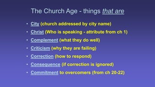 The Church Age - things that are
• City (church addressed by city name)
• Christ (Who is speaking - attribute from ch 1)
• Complement (what they do well)
• Criticism (why they are failing)
• Correction (how to respond)
• Consequence (if correction is ignored)
• Commitment to overcomers (from ch 20-22)
 