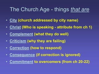 The Church Age - things that are
• City (church addressed by city name)
• Christ (Who is speaking - attribute from ch 1)
• Complement (what they do well)
• Criticism (why they are failing)
• Correction (how to respond)
• Consequence (if correction is ignored)
• Commitment to overcomers (from ch 20-22)
 