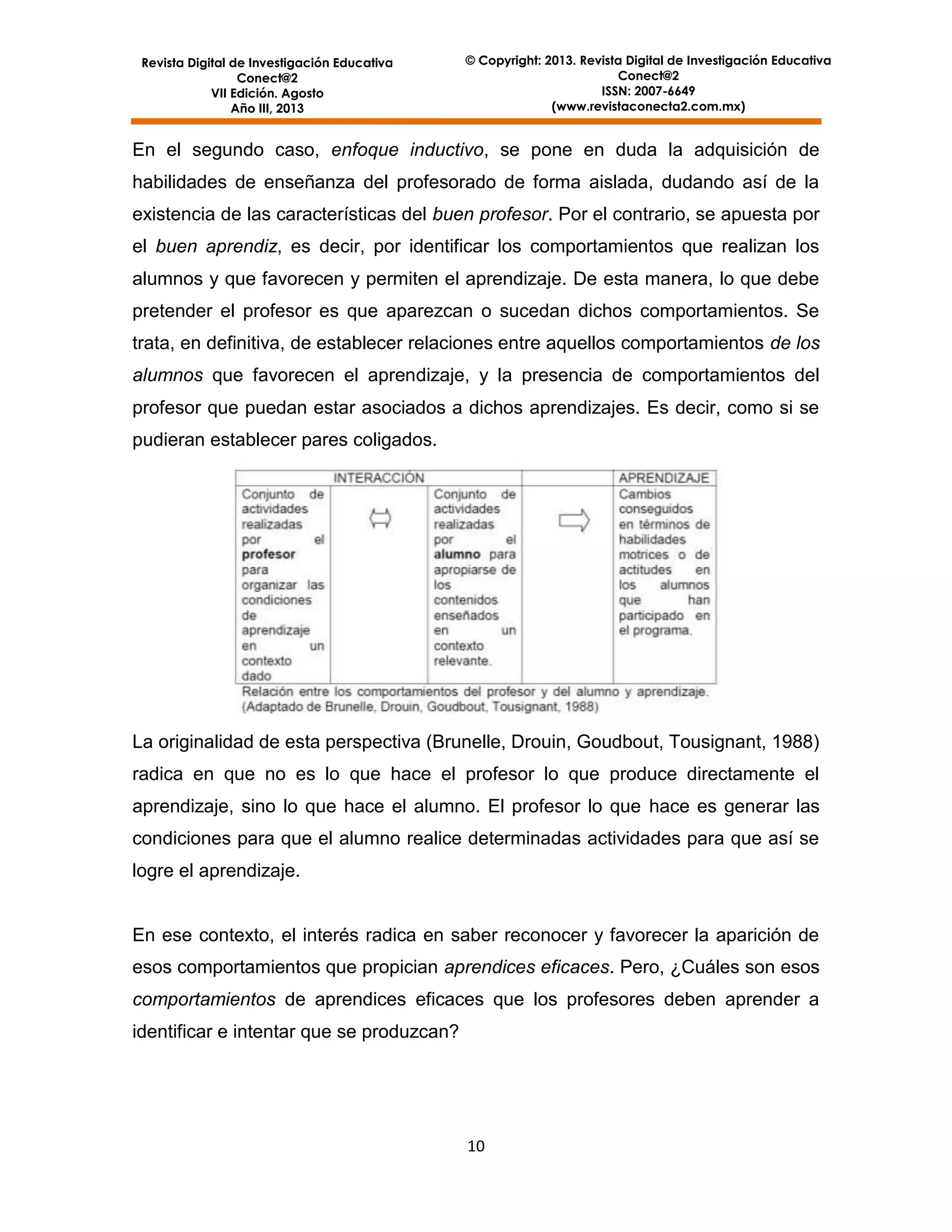 Revista Digital de Investigación Educativa
Conect@2
VII Edición. Agosto
Año III, 2013

© Copyright: 2013. Revista Digital de Investigación Educativa
Conect@2
ISSN: 2007-6649
(www.revistaconecta2.com.mx)

En el segundo caso, enfoque inductivo, se pone en duda la adquisición de
habilidades de enseñanza del profesorado de forma aislada, dudando así de la
existencia de las características del buen profesor. Por el contrario, se apuesta por
el buen aprendiz, es decir, por identificar los comportamientos que realizan los
alumnos y que favorecen y permiten el aprendizaje. De esta manera, lo que debe
pretender el profesor es que aparezcan o sucedan dichos comportamientos. Se
trata, en definitiva, de establecer relaciones entre aquellos comportamientos de los
alumnos que favorecen el aprendizaje, y la presencia de comportamientos del
profesor que puedan estar asociados a dichos aprendizajes. Es decir, como si se
pudieran establecer pares coligados.

La originalidad de esta perspectiva (Brunelle, Drouin, Goudbout, Tousignant, 1988)
radica en que no es lo que hace el profesor lo que produce directamente el
aprendizaje, sino lo que hace el alumno. El profesor lo que hace es generar las
condiciones para que el alumno realice determinadas actividades para que así se
logre el aprendizaje.

En ese contexto, el interés radica en saber reconocer y favorecer la aparición de
esos comportamientos que propician aprendices eficaces. Pero, ¿Cuáles son esos
comportamientos de aprendices eficaces que los profesores deben aprender a
identificar e intentar que se produzcan?

10

 
