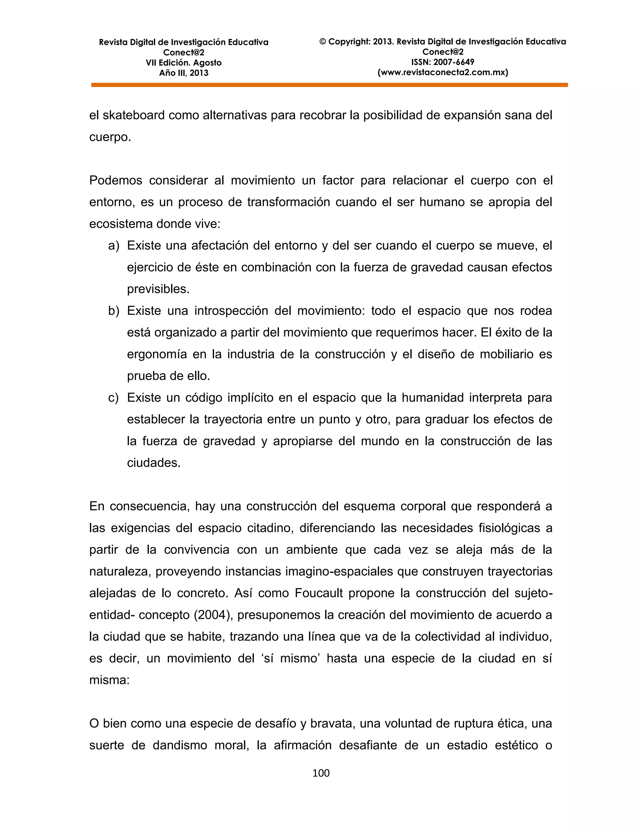Revista Digital de Investigación Educativa
Conect@2
VII Edición. Agosto
Año III, 2013

© Copyright: 2013. Revista Digital de Investigación Educativa
Conect@2
ISSN: 2007-6649
(www.revistaconecta2.com.mx)

el skateboard como alternativas para recobrar la posibilidad de expansión sana del
cuerpo.

Podemos considerar al movimiento un factor para relacionar el cuerpo con el
entorno, es un proceso de transformación cuando el ser humano se apropia del
ecosistema donde vive:
a) Existe una afectación del entorno y del ser cuando el cuerpo se mueve, el
ejercicio de éste en combinación con la fuerza de gravedad causan efectos
previsibles.
b) Existe una introspección del movimiento: todo el espacio que nos rodea
está organizado a partir del movimiento que requerimos hacer. El éxito de la
ergonomía en la industria de la construcción y el diseño de mobiliario es
prueba de ello.
c) Existe un código implícito en el espacio que la humanidad interpreta para
establecer la trayectoria entre un punto y otro, para graduar los efectos de
la fuerza de gravedad y apropiarse del mundo en la construcción de las
ciudades.

En consecuencia, hay una construcción del esquema corporal que responderá a
las exigencias del espacio citadino, diferenciando las necesidades fisiológicas a
partir de la convivencia con un ambiente que cada vez se aleja más de la
naturaleza, proveyendo instancias imagino-espaciales que construyen trayectorias
alejadas de lo concreto. Así como Foucault propone la construcción del sujetoentidad- concepto (2004), presuponemos la creación del movimiento de acuerdo a
la ciudad que se habite, trazando una línea que va de la colectividad al individuo,
es decir, un movimiento del ‘sí mismo’ hasta una especie de la ciudad en sí
misma:

O bien como una especie de desafío y bravata, una voluntad de ruptura ética, una
suerte de dandismo moral, la afirmación desafiante de un estadio estético o
100

 