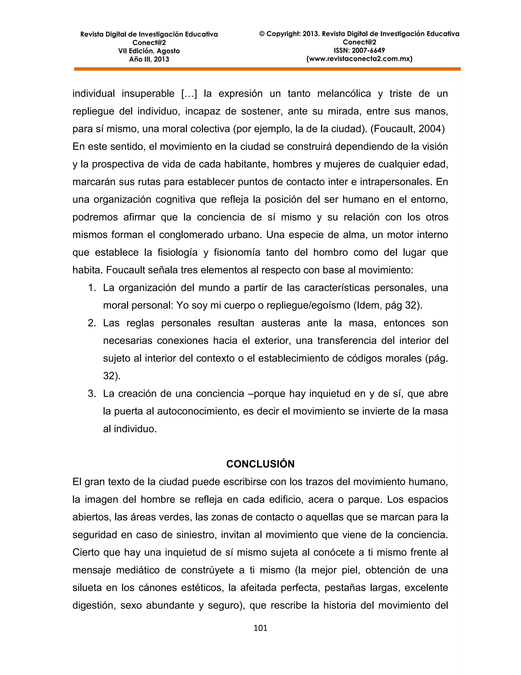 Revista Digital de Investigación Educativa
Conect@2
VII Edición. Agosto
Año III, 2013

© Copyright: 2013. Revista Digital de Investigación Educativa
Conect@2
ISSN: 2007-6649
(www.revistaconecta2.com.mx)

individual insuperable […] la expresión un tanto melancólica y triste de un
repliegue del individuo, incapaz de sostener, ante su mirada, entre sus manos,
para sí mismo, una moral colectiva (por ejemplo, la de la ciudad). (Foucault, 2004)
En este sentido, el movimiento en la ciudad se construirá dependiendo de la visión
y la prospectiva de vida de cada habitante, hombres y mujeres de cualquier edad,
marcarán sus rutas para establecer puntos de contacto inter e intrapersonales. En
una organización cognitiva que refleja la posición del ser humano en el entorno,
podremos afirmar que la conciencia de sí mismo y su relación con los otros
mismos forman el conglomerado urbano. Una especie de alma, un motor interno
que establece la fisiología y fisionomía tanto del hombro como del lugar que
habita. Foucault señala tres elementos al respecto con base al movimiento:
1. La organización del mundo a partir de las características personales, una
moral personal: Yo soy mi cuerpo o repliegue/egoísmo (Idem, pág 32).
2. Las reglas personales resultan austeras ante la masa, entonces son
necesarias conexiones hacia el exterior, una transferencia del interior del
sujeto al interior del contexto o el establecimiento de códigos morales (pág.
32).
3. La creación de una conciencia –porque hay inquietud en y de sí, que abre
la puerta al autoconocimiento, es decir el movimiento se invierte de la masa
al individuo.

CONCLUSIÓN
El gran texto de la ciudad puede escribirse con los trazos del movimiento humano,
la imagen del hombre se refleja en cada edificio, acera o parque. Los espacios
abiertos, las áreas verdes, las zonas de contacto o aquellas que se marcan para la
seguridad en caso de siniestro, invitan al movimiento que viene de la conciencia.
Cierto que hay una inquietud de sí mismo sujeta al conócete a ti mismo frente al
mensaje mediático de constrúyete a ti mismo (la mejor piel, obtención de una
silueta en los cánones estéticos, la afeitada perfecta, pestañas largas, excelente
digestión, sexo abundante y seguro), que rescribe la historia del movimiento del
101

 