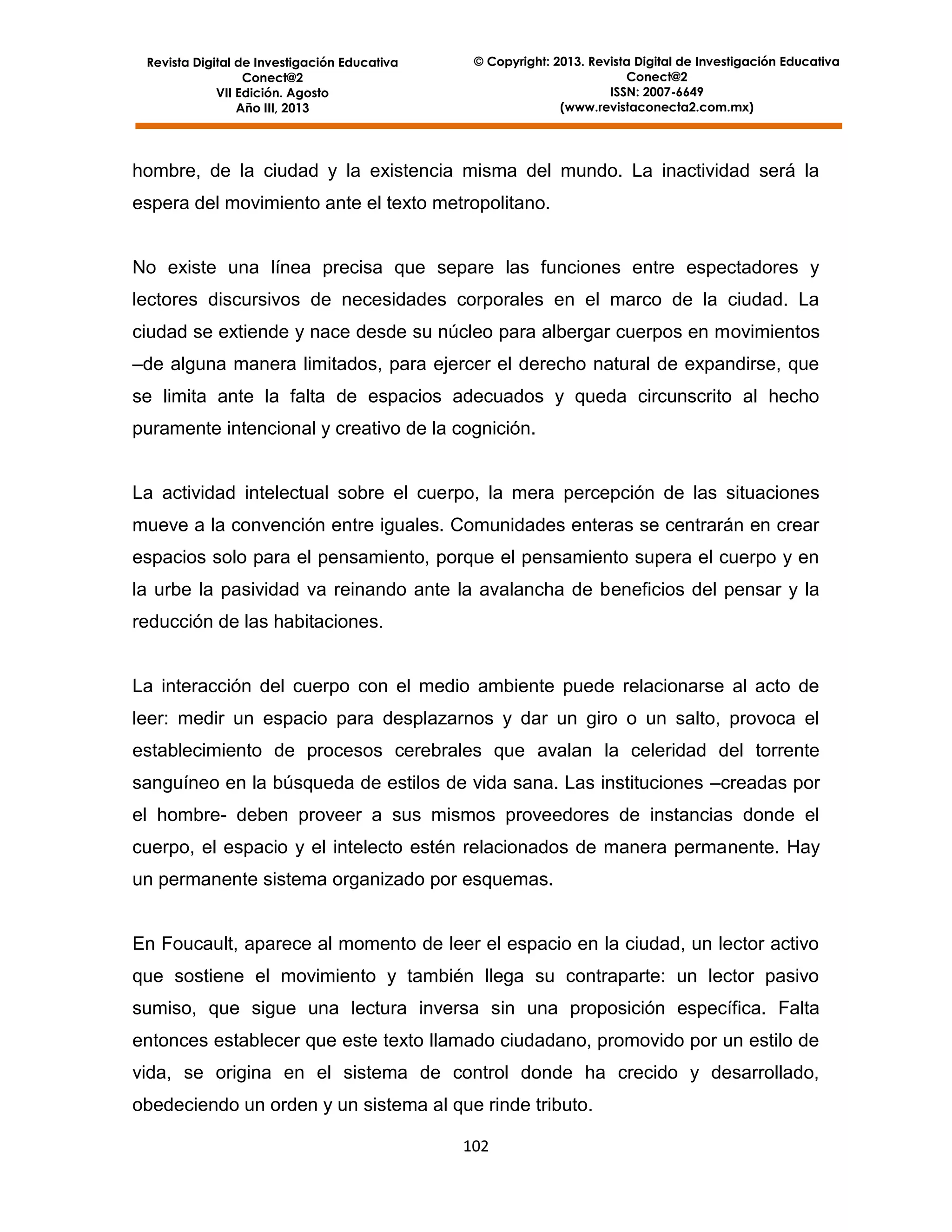Revista Digital de Investigación Educativa
Conect@2
VII Edición. Agosto
Año III, 2013

© Copyright: 2013. Revista Digital de Investigación Educativa
Conect@2
ISSN: 2007-6649
(www.revistaconecta2.com.mx)

hombre, de la ciudad y la existencia misma del mundo. La inactividad será la
espera del movimiento ante el texto metropolitano.

No existe una línea precisa que separe las funciones entre espectadores y
lectores discursivos de necesidades corporales en el marco de la ciudad. La
ciudad se extiende y nace desde su núcleo para albergar cuerpos en movimientos
–de alguna manera limitados, para ejercer el derecho natural de expandirse, que
se limita ante la falta de espacios adecuados y queda circunscrito al hecho
puramente intencional y creativo de la cognición.

La actividad intelectual sobre el cuerpo, la mera percepción de las situaciones
mueve a la convención entre iguales. Comunidades enteras se centrarán en crear
espacios solo para el pensamiento, porque el pensamiento supera el cuerpo y en
la urbe la pasividad va reinando ante la avalancha de beneficios del pensar y la
reducción de las habitaciones.

La interacción del cuerpo con el medio ambiente puede relacionarse al acto de
leer: medir un espacio para desplazarnos y dar un giro o un salto, provoca el
establecimiento de procesos cerebrales que avalan la celeridad del torrente
sanguíneo en la búsqueda de estilos de vida sana. Las instituciones –creadas por
el hombre- deben proveer a sus mismos proveedores de instancias donde el
cuerpo, el espacio y el intelecto estén relacionados de manera permanente. Hay
un permanente sistema organizado por esquemas.

En Foucault, aparece al momento de leer el espacio en la ciudad, un lector activo
que sostiene el movimiento y también llega su contraparte: un lector pasivo
sumiso, que sigue una lectura inversa sin una proposición específica. Falta
entonces establecer que este texto llamado ciudadano, promovido por un estilo de
vida, se origina en el sistema de control donde ha crecido y desarrollado,
obedeciendo un orden y un sistema al que rinde tributo.
102

 