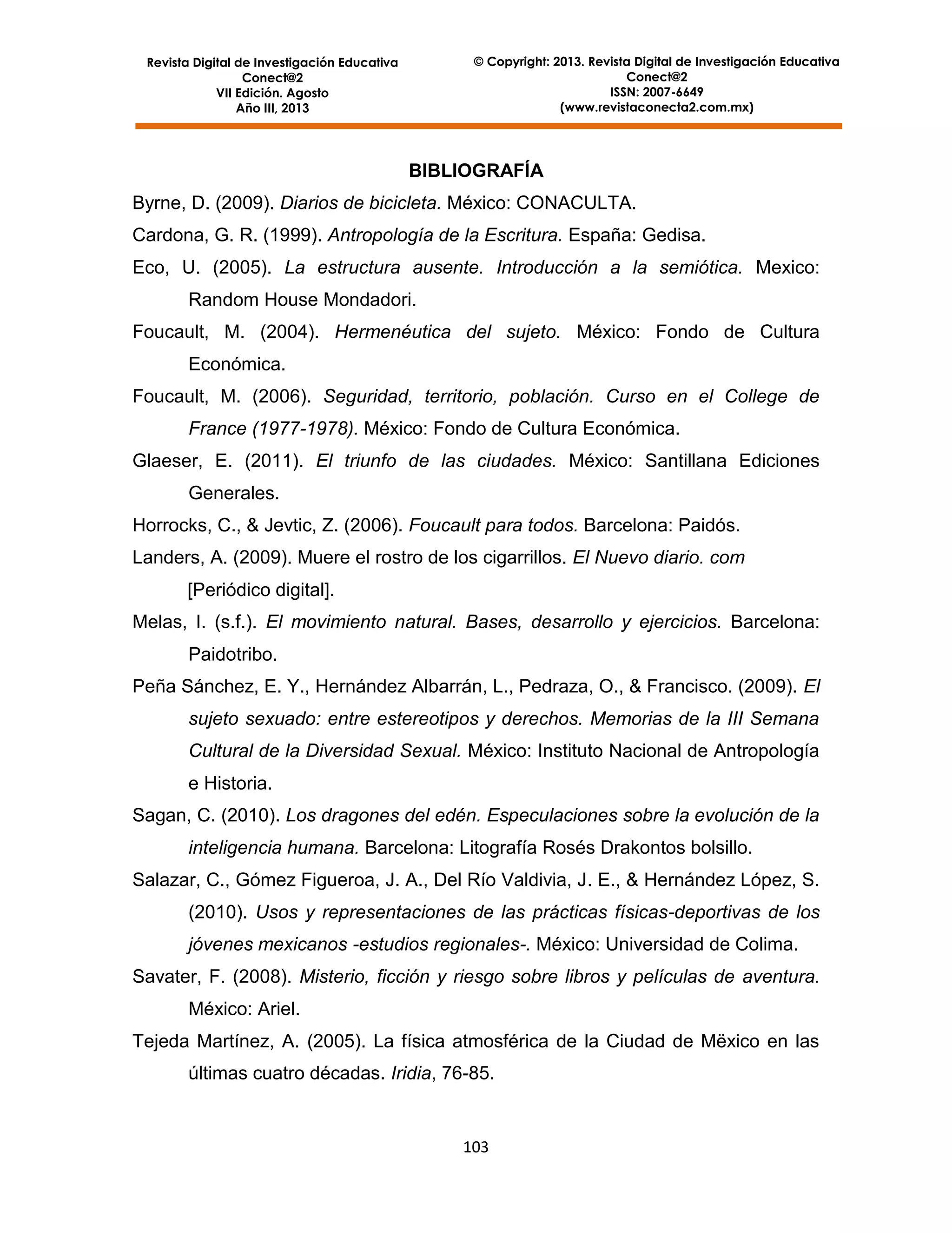 © Copyright: 2013. Revista Digital de Investigación Educativa
Conect@2
ISSN: 2007-6649
(www.revistaconecta2.com.mx)

Revista Digital de Investigación Educativa
Conect@2
VII Edición. Agosto
Año III, 2013

BIBLIOGRAFÍA
Byrne, D. (2009). Diarios de bicicleta. México: CONACULTA.
Cardona, G. R. (1999). Antropología de la Escritura. España: Gedisa.
Eco, U. (2005). La estructura ausente. Introducción a la semiótica. Mexico:
Random House Mondadori.
Foucault, M. (2004). Hermenéutica del sujeto. México: Fondo de Cultura
Económica.
Foucault, M. (2006). Seguridad, territorio, población. Curso en el College de
France (1977-1978). México: Fondo de Cultura Económica.
Glaeser, E. (2011). El triunfo de las ciudades. México: Santillana Ediciones
Generales.
Horrocks, C., & Jevtic, Z. (2006). Foucault para todos. Barcelona: Paidós.
Landers, A. (2009). Muere el rostro de los cigarrillos. El Nuevo diario. com
[Periódico digital].
Melas, I. (s.f.). El movimiento natural. Bases, desarrollo y ejercicios. Barcelona:
Paidotribo.
Peña Sánchez, E. Y., Hernández Albarrán, L., Pedraza, O., & Francisco. (2009). El
sujeto sexuado: entre estereotipos y derechos. Memorias de la III Semana
Cultural de la Diversidad Sexual. México: Instituto Nacional de Antropología
e Historia.
Sagan, C. (2010). Los dragones del edén. Especulaciones sobre la evolución de la
inteligencia humana. Barcelona: Litografía Rosés Drakontos bolsillo.
Salazar, C., Gómez Figueroa, J. A., Del Río Valdivia, J. E., & Hernández López, S.
(2010). Usos y representaciones de las prácticas físicas-deportivas de los
jóvenes mexicanos -estudios regionales-. México: Universidad de Colima.
Savater, F. (2008). Misterio, ficción y riesgo sobre libros y películas de aventura.
México: Ariel.
Tejeda Martínez, A. (2005). La física atmosférica de la Ciudad de Mëxico en las
últimas cuatro décadas. Iridia, 76-85.

103

 