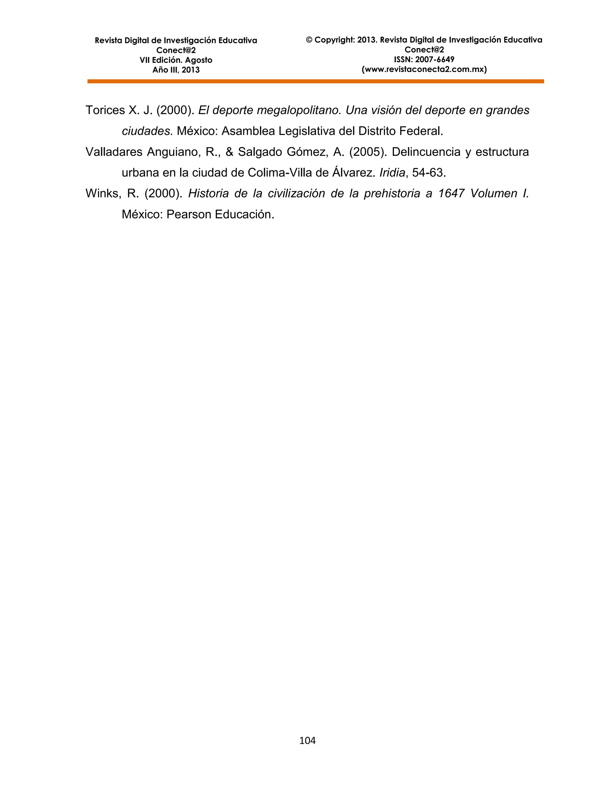 Revista Digital de Investigación Educativa
Conect@2
VII Edición. Agosto
Año III, 2013

© Copyright: 2013. Revista Digital de Investigación Educativa
Conect@2
ISSN: 2007-6649
(www.revistaconecta2.com.mx)

Torices X. J. (2000). El deporte megalopolitano. Una visión del deporte en grandes
ciudades. México: Asamblea Legislativa del Distrito Federal.
Valladares Anguiano, R., & Salgado Gómez, A. (2005). Delincuencia y estructura
urbana en la ciudad de Colima-Villa de Álvarez. Iridia, 54-63.
Winks, R. (2000). Historia de la civilización de la prehistoria a 1647 Volumen I.
México: Pearson Educación.

104

 