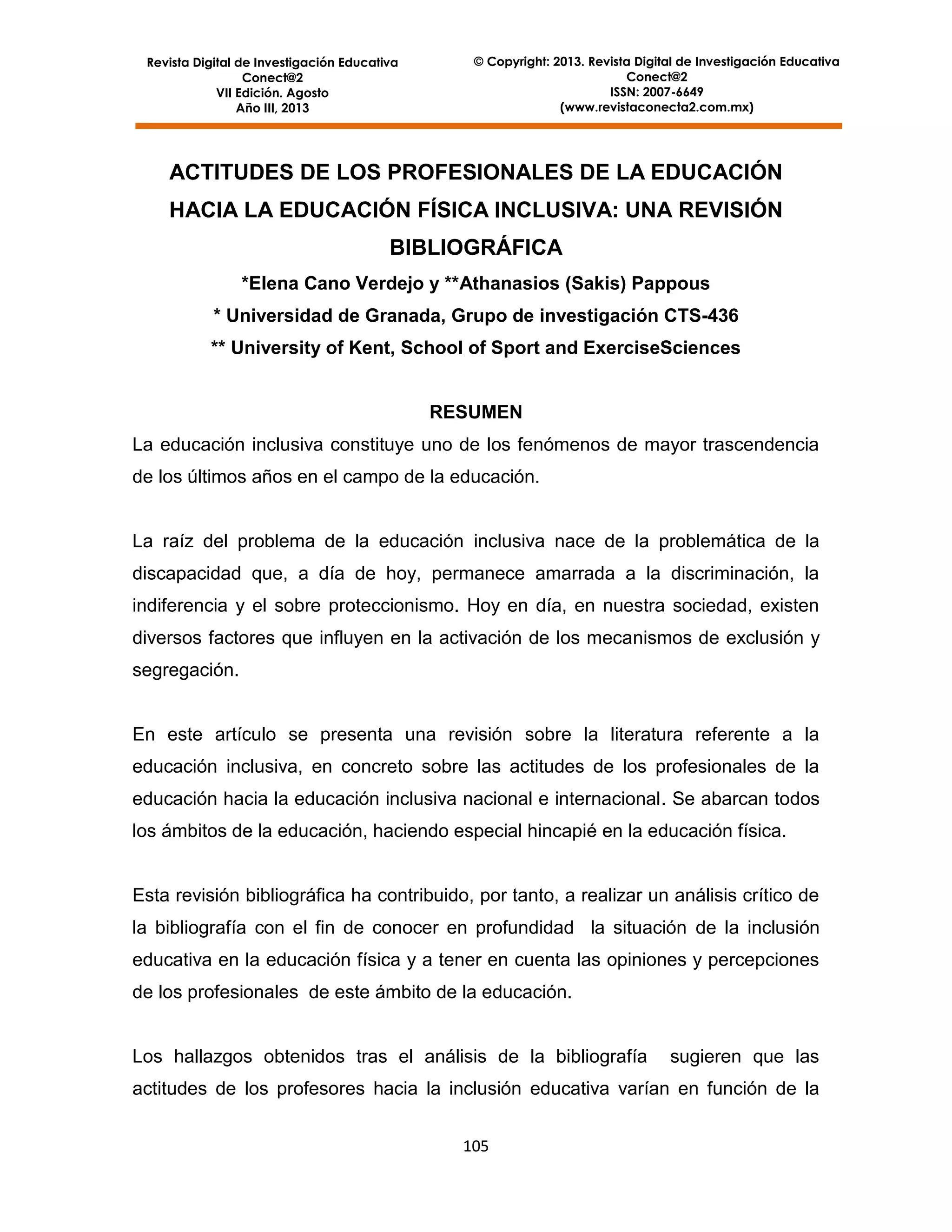 Revista Digital de Investigación Educativa
Conect@2
VII Edición. Agosto
Año III, 2013

© Copyright: 2013. Revista Digital de Investigación Educativa
Conect@2
ISSN: 2007-6649
(www.revistaconecta2.com.mx)

ACTITUDES DE LOS PROFESIONALES DE LA EDUCACIÓN
HACIA LA EDUCACIÓN FÍSICA INCLUSIVA: UNA REVISIÓN
BIBLIOGRÁFICA
*Elena Cano Verdejo y **Athanasios (Sakis) Pappous
* Universidad de Granada, Grupo de investigación CTS-436
** University of Kent, School of Sport and ExerciseSciences

RESUMEN
La educación inclusiva constituye uno de los fenómenos de mayor trascendencia
de los últimos años en el campo de la educación.

La raíz del problema de la educación inclusiva nace de la problemática de la
discapacidad que, a día de hoy, permanece amarrada a la discriminación, la
indiferencia y el sobre proteccionismo. Hoy en día, en nuestra sociedad, existen
diversos factores que influyen en la activación de los mecanismos de exclusión y
segregación.

En este artículo se presenta una revisión sobre la literatura referente a la
educación inclusiva, en concreto sobre las actitudes de los profesionales de la
educación hacia la educación inclusiva nacional e internacional. Se abarcan todos
los ámbitos de la educación, haciendo especial hincapié en la educación física.

Esta revisión bibliográfica ha contribuido, por tanto, a realizar un análisis crítico de
la bibliografía con el fin de conocer en profundidad la situación de la inclusión
educativa en la educación física y a tener en cuenta las opiniones y percepciones
de los profesionales de este ámbito de la educación.

Los hallazgos obtenidos tras el análisis de la bibliografía

sugieren que las

actitudes de los profesores hacia la inclusión educativa varían en función de la
105

 