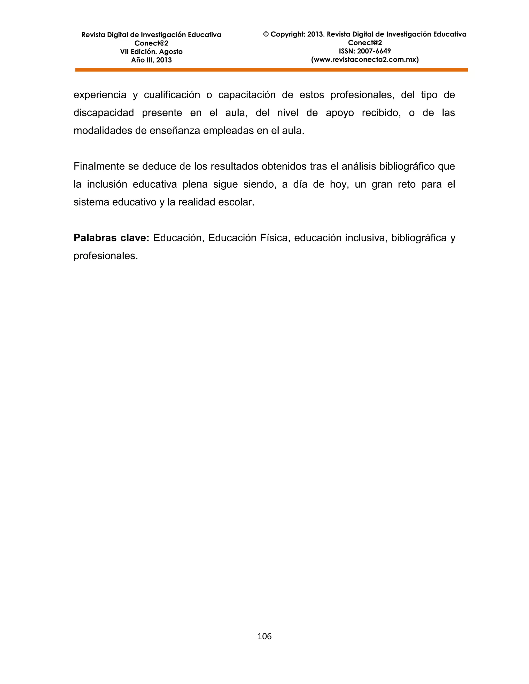 Revista Digital de Investigación Educativa
Conect@2
VII Edición. Agosto
Año III, 2013

© Copyright: 2013. Revista Digital de Investigación Educativa
Conect@2
ISSN: 2007-6649
(www.revistaconecta2.com.mx)

experiencia y cualificación o capacitación de estos profesionales, del tipo de
discapacidad presente en el aula, del nivel de apoyo recibido, o de las
modalidades de enseñanza empleadas en el aula.

Finalmente se deduce de los resultados obtenidos tras el análisis bibliográfico que
la inclusión educativa plena sigue siendo, a día de hoy, un gran reto para el
sistema educativo y la realidad escolar.

Palabras clave: Educación, Educación Física, educación inclusiva, bibliográfica y
profesionales.

106

 