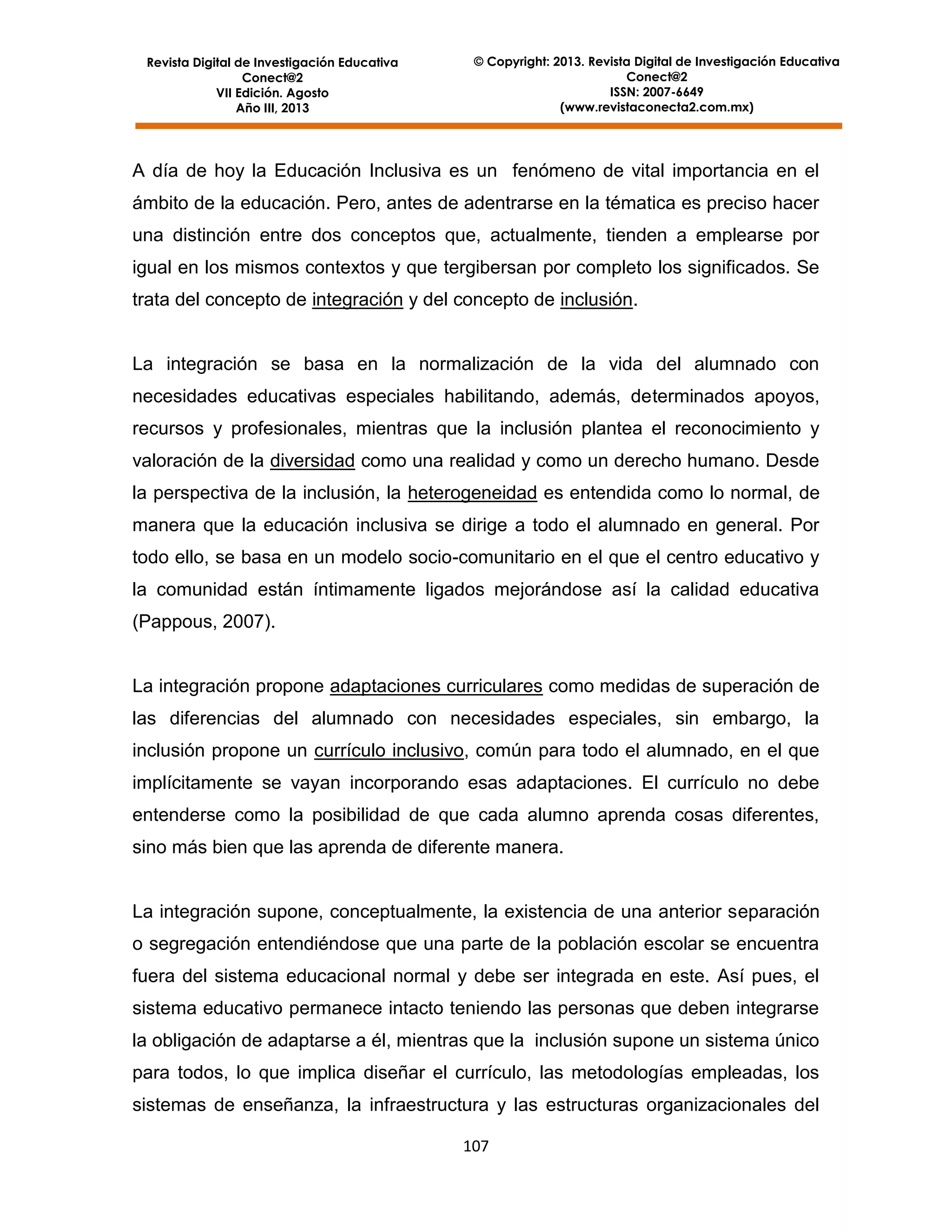 Revista Digital de Investigación Educativa
Conect@2
VII Edición. Agosto
Año III, 2013

© Copyright: 2013. Revista Digital de Investigación Educativa
Conect@2
ISSN: 2007-6649
(www.revistaconecta2.com.mx)

A día de hoy la Educación Inclusiva es un fenómeno de vital importancia en el
ámbito de la educación. Pero, antes de adentrarse en la tématica es preciso hacer
una distinción entre dos conceptos que, actualmente, tienden a emplearse por
igual en los mismos contextos y que tergibersan por completo los significados. Se
trata del concepto de integración y del concepto de inclusión.

La integración se basa en la normalización de la vida del alumnado con
necesidades educativas especiales habilitando, además, determinados apoyos,
recursos y profesionales, mientras que la inclusión plantea el reconocimiento y
valoración de la diversidad como una realidad y como un derecho humano. Desde
la perspectiva de la inclusión, la heterogeneidad es entendida como lo normal, de
manera que la educación inclusiva se dirige a todo el alumnado en general. Por
todo ello, se basa en un modelo socio-comunitario en el que el centro educativo y
la comunidad están íntimamente ligados mejorándose así la calidad educativa
(Pappous, 2007).

La integración propone adaptaciones curriculares como medidas de superación de
las diferencias del alumnado con necesidades especiales, sin embargo, la
inclusión propone un currículo inclusivo, común para todo el alumnado, en el que
implícitamente se vayan incorporando esas adaptaciones. El currículo no debe
entenderse como la posibilidad de que cada alumno aprenda cosas diferentes,
sino más bien que las aprenda de diferente manera.

La integración supone, conceptualmente, la existencia de una anterior separación
o segregación entendiéndose que una parte de la población escolar se encuentra
fuera del sistema educacional normal y debe ser integrada en este. Así pues, el
sistema educativo permanece intacto teniendo las personas que deben integrarse
la obligación de adaptarse a él, mientras que la inclusión supone un sistema único
para todos, lo que implica diseñar el currículo, las metodologías empleadas, los
sistemas de enseñanza, la infraestructura y las estructuras organizacionales del
107

 