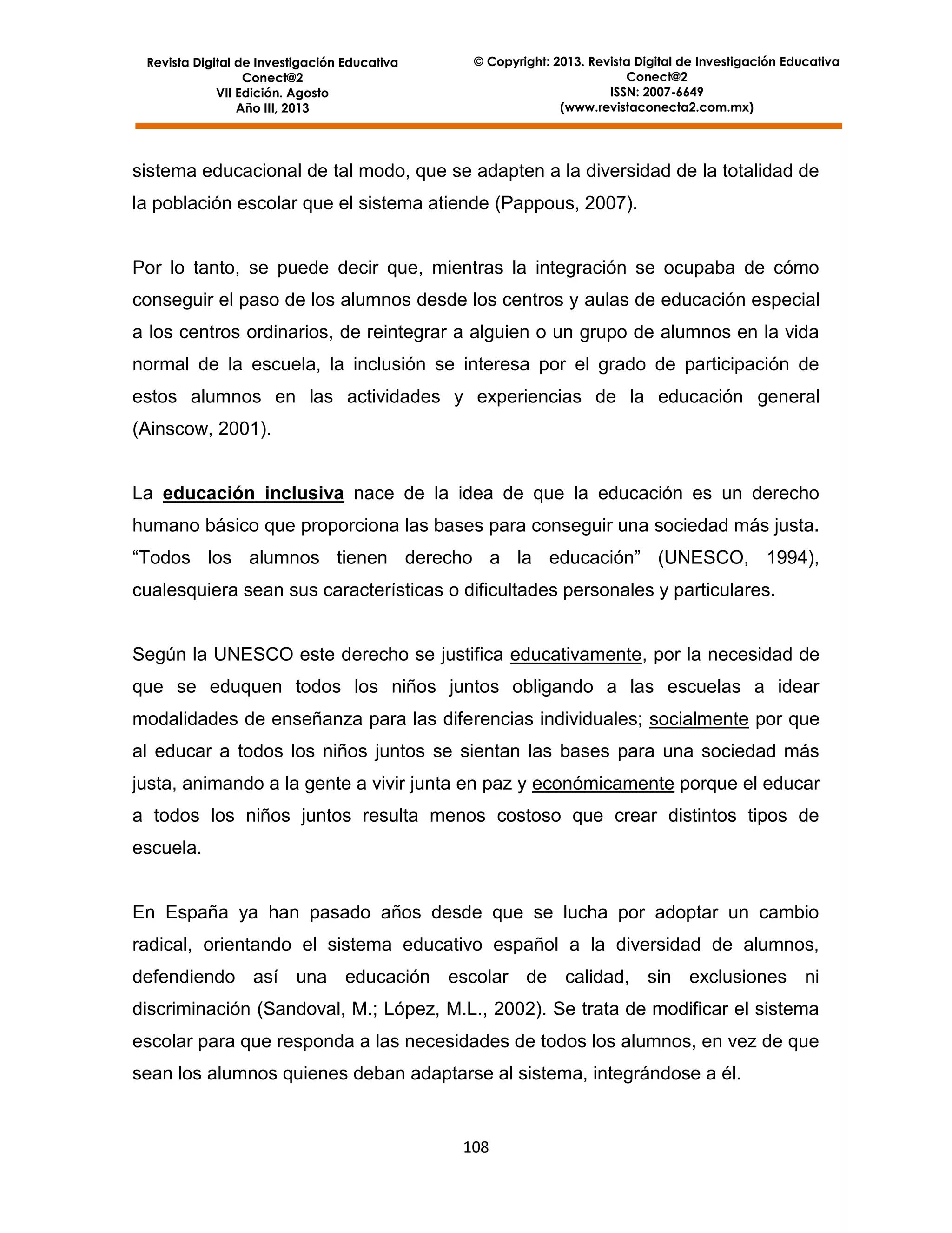 Revista Digital de Investigación Educativa
Conect@2
VII Edición. Agosto
Año III, 2013

© Copyright: 2013. Revista Digital de Investigación Educativa
Conect@2
ISSN: 2007-6649
(www.revistaconecta2.com.mx)

sistema educacional de tal modo, que se adapten a la diversidad de la totalidad de
la población escolar que el sistema atiende (Pappous, 2007).

Por lo tanto, se puede decir que, mientras la integración se ocupaba de cómo
conseguir el paso de los alumnos desde los centros y aulas de educación especial
a los centros ordinarios, de reintegrar a alguien o un grupo de alumnos en la vida
normal de la escuela, la inclusión se interesa por el grado de participación de
estos alumnos en las actividades y experiencias de la educación general
(Ainscow, 2001).

La educación inclusiva nace de la idea de que la educación es un derecho
humano básico que proporciona las bases para conseguir una sociedad más justa.
“Todos los alumnos tienen derecho a la educación” (UNESCO, 1994),
cualesquiera sean sus características o dificultades personales y particulares.

Según la UNESCO este derecho se justifica educativamente, por la necesidad de
que se eduquen todos los niños juntos obligando a las escuelas a idear
modalidades de enseñanza para las diferencias individuales; socialmente por que
al educar a todos los niños juntos se sientan las bases para una sociedad más
justa, animando a la gente a vivir junta en paz y económicamente porque el educar
a todos los niños juntos resulta menos costoso que crear distintos tipos de
escuela.

En España ya han pasado años desde que se lucha por adoptar un cambio
radical, orientando el sistema educativo español a la diversidad de alumnos,
defendiendo así una educación escolar de calidad, sin exclusiones ni
discriminación (Sandoval, M.; López, M.L., 2002). Se trata de modificar el sistema
escolar para que responda a las necesidades de todos los alumnos, en vez de que
sean los alumnos quienes deban adaptarse al sistema, integrándose a él.

108

 