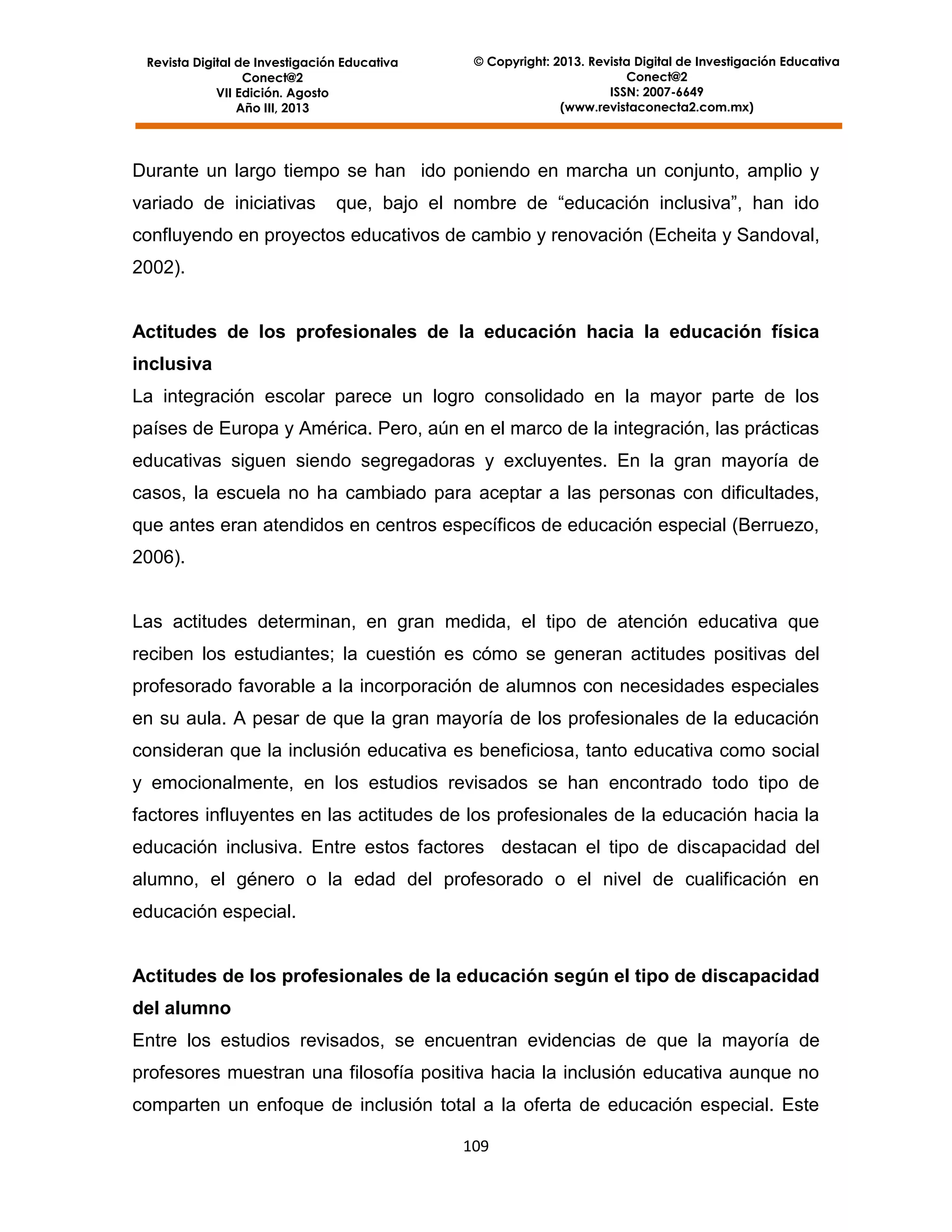Revista Digital de Investigación Educativa
Conect@2
VII Edición. Agosto
Año III, 2013

© Copyright: 2013. Revista Digital de Investigación Educativa
Conect@2
ISSN: 2007-6649
(www.revistaconecta2.com.mx)

Durante un largo tiempo se han ido poniendo en marcha un conjunto, amplio y
variado de iniciativas

que, bajo el nombre de “educación inclusiva”, han ido

confluyendo en proyectos educativos de cambio y renovación (Echeita y Sandoval,
2002).

Actitudes de los profesionales de la educación hacia la educación física
inclusiva
La integración escolar parece un logro consolidado en la mayor parte de los
países de Europa y América. Pero, aún en el marco de la integración, las prácticas
educativas siguen siendo segregadoras y excluyentes. En la gran mayoría de
casos, la escuela no ha cambiado para aceptar a las personas con dificultades,
que antes eran atendidos en centros específicos de educación especial (Berruezo,
2006).

Las actitudes determinan, en gran medida, el tipo de atención educativa que
reciben los estudiantes; la cuestión es cómo se generan actitudes positivas del
profesorado favorable a la incorporación de alumnos con necesidades especiales
en su aula. A pesar de que la gran mayoría de los profesionales de la educación
consideran que la inclusión educativa es beneficiosa, tanto educativa como social
y emocionalmente, en los estudios revisados se han encontrado todo tipo de
factores influyentes en las actitudes de los profesionales de la educación hacia la
educación inclusiva. Entre estos factores destacan el tipo de discapacidad del
alumno, el género o la edad del profesorado o el nivel de cualificación en
educación especial.

Actitudes de los profesionales de la educación según el tipo de discapacidad
del alumno
Entre los estudios revisados, se encuentran evidencias de que la mayoría de
profesores muestran una filosofía positiva hacia la inclusión educativa aunque no
comparten un enfoque de inclusión total a la oferta de educación especial. Este
109

 