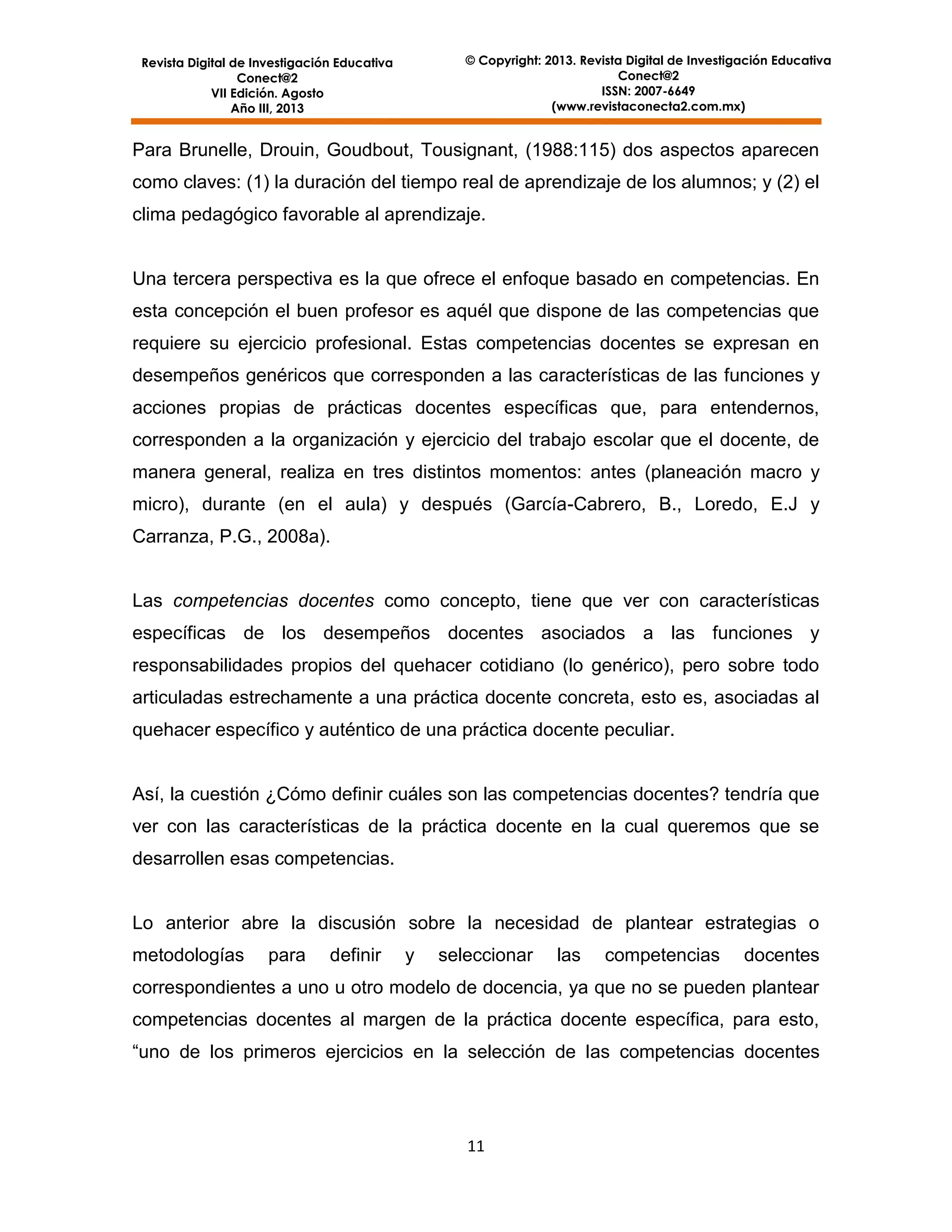 © Copyright: 2013. Revista Digital de Investigación Educativa
Conect@2
ISSN: 2007-6649
(www.revistaconecta2.com.mx)

Revista Digital de Investigación Educativa
Conect@2
VII Edición. Agosto
Año III, 2013

Para Brunelle, Drouin, Goudbout, Tousignant, (1988:115) dos aspectos aparecen
como claves: (1) la duración del tiempo real de aprendizaje de los alumnos; y (2) el
clima pedagógico favorable al aprendizaje.

Una tercera perspectiva es la que ofrece el enfoque basado en competencias. En
esta concepción el buen profesor es aquél que dispone de las competencias que
requiere su ejercicio profesional. Estas competencias docentes se expresan en
desempeños genéricos que corresponden a las características de las funciones y
acciones propias de prácticas docentes específicas que, para entendernos,
corresponden a la organización y ejercicio del trabajo escolar que el docente, de
manera general, realiza en tres distintos momentos: antes (planeación macro y
micro), durante (en el aula) y después (García-Cabrero, B., Loredo, E.J y
Carranza, P.G., 2008a).

Las competencias docentes como concepto, tiene que ver con características
específicas de los desempeños docentes asociados a las funciones y
responsabilidades propios del quehacer cotidiano (lo genérico), pero sobre todo
articuladas estrechamente a una práctica docente concreta, esto es, asociadas al
quehacer específico y auténtico de una práctica docente peculiar.

Así, la cuestión ¿Cómo definir cuáles son las competencias docentes? tendría que
ver con las características de la práctica docente en la cual queremos que se
desarrollen esas competencias.

Lo anterior abre la discusión sobre la necesidad de plantear estrategias o
metodologías

para

definir

y

seleccionar

las

competencias

docentes

correspondientes a uno u otro modelo de docencia, ya que no se pueden plantear
competencias docentes al margen de la práctica docente específica, para esto,
“uno de los primeros ejercicios en la selección de las competencias docentes

11

 