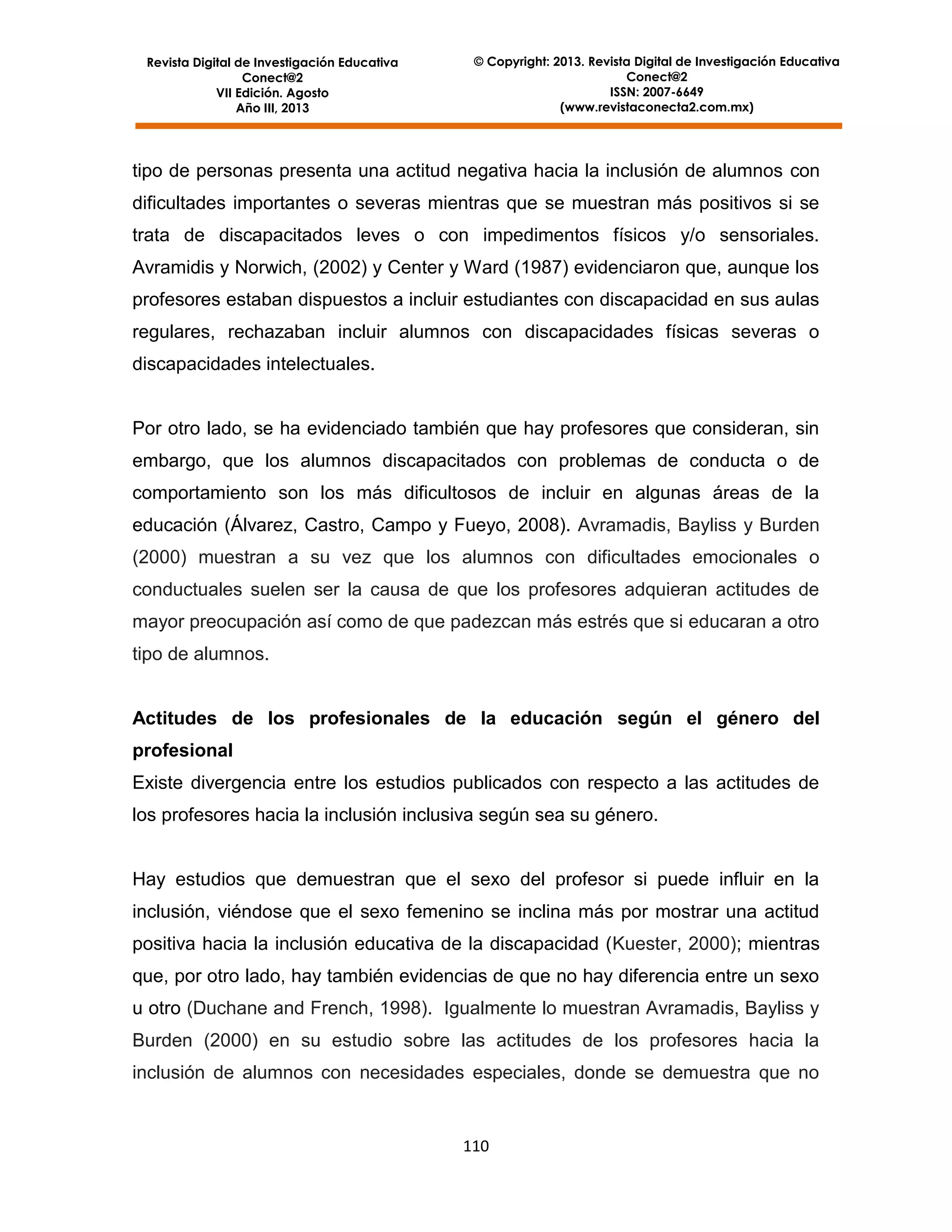 Revista Digital de Investigación Educativa
Conect@2
VII Edición. Agosto
Año III, 2013

© Copyright: 2013. Revista Digital de Investigación Educativa
Conect@2
ISSN: 2007-6649
(www.revistaconecta2.com.mx)

tipo de personas presenta una actitud negativa hacia la inclusión de alumnos con
dificultades importantes o severas mientras que se muestran más positivos si se
trata de discapacitados leves o con impedimentos físicos y/o sensoriales.
Avramidis y Norwich, (2002) y Center y Ward (1987) evidenciaron que, aunque los
profesores estaban dispuestos a incluir estudiantes con discapacidad en sus aulas
regulares, rechazaban incluir alumnos con discapacidades físicas severas o
discapacidades intelectuales.

Por otro lado, se ha evidenciado también que hay profesores que consideran, sin
embargo, que los alumnos discapacitados con problemas de conducta o de
comportamiento son los más dificultosos de incluir en algunas áreas de la
educación (Álvarez, Castro, Campo y Fueyo, 2008). Avramadis, Bayliss y Burden
(2000) muestran a su vez que los alumnos con dificultades emocionales o
conductuales suelen ser la causa de que los profesores adquieran actitudes de
mayor preocupación así como de que padezcan más estrés que si educaran a otro
tipo de alumnos.

Actitudes de los profesionales de la educación según el género del
profesional
Existe divergencia entre los estudios publicados con respecto a las actitudes de
los profesores hacia la inclusión inclusiva según sea su género.

Hay estudios que demuestran que el sexo del profesor si puede influir en la
inclusión, viéndose que el sexo femenino se inclina más por mostrar una actitud
positiva hacia la inclusión educativa de la discapacidad (Kuester, 2000); mientras
que, por otro lado, hay también evidencias de que no hay diferencia entre un sexo
u otro (Duchane and French, 1998). Igualmente lo muestran Avramadis, Bayliss y
Burden (2000) en su estudio sobre las actitudes de los profesores hacia la
inclusión de alumnos con necesidades especiales, donde se demuestra que no

110

 