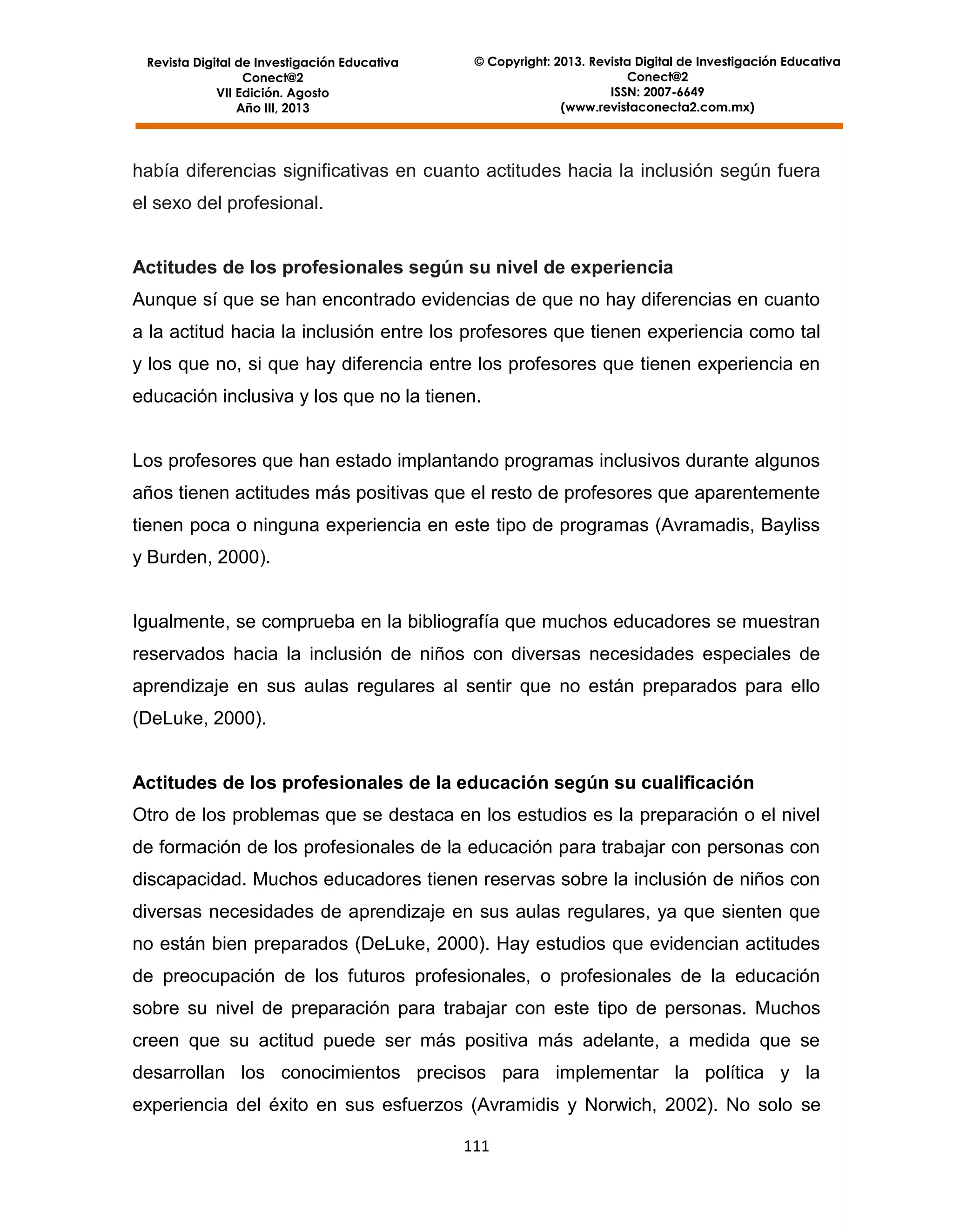 Revista Digital de Investigación Educativa
Conect@2
VII Edición. Agosto
Año III, 2013

© Copyright: 2013. Revista Digital de Investigación Educativa
Conect@2
ISSN: 2007-6649
(www.revistaconecta2.com.mx)

había diferencias significativas en cuanto actitudes hacia la inclusión según fuera
el sexo del profesional.

Actitudes de los profesionales según su nivel de experiencia
Aunque sí que se han encontrado evidencias de que no hay diferencias en cuanto
a la actitud hacia la inclusión entre los profesores que tienen experiencia como tal
y los que no, si que hay diferencia entre los profesores que tienen experiencia en
educación inclusiva y los que no la tienen.

Los profesores que han estado implantando programas inclusivos durante algunos
años tienen actitudes más positivas que el resto de profesores que aparentemente
tienen poca o ninguna experiencia en este tipo de programas (Avramadis, Bayliss
y Burden, 2000).

Igualmente, se comprueba en la bibliografía que muchos educadores se muestran
reservados hacia la inclusión de niños con diversas necesidades especiales de
aprendizaje en sus aulas regulares al sentir que no están preparados para ello
(DeLuke, 2000).

Actitudes de los profesionales de la educación según su cualificación
Otro de los problemas que se destaca en los estudios es la preparación o el nivel
de formación de los profesionales de la educación para trabajar con personas con
discapacidad. Muchos educadores tienen reservas sobre la inclusión de niños con
diversas necesidades de aprendizaje en sus aulas regulares, ya que sienten que
no están bien preparados (DeLuke, 2000). Hay estudios que evidencian actitudes
de preocupación de los futuros profesionales, o profesionales de la educación
sobre su nivel de preparación para trabajar con este tipo de personas. Muchos
creen que su actitud puede ser más positiva más adelante, a medida que se
desarrollan los conocimientos precisos para implementar la política y la
experiencia del éxito en sus esfuerzos (Avramidis y Norwich, 2002). No solo se
111

 