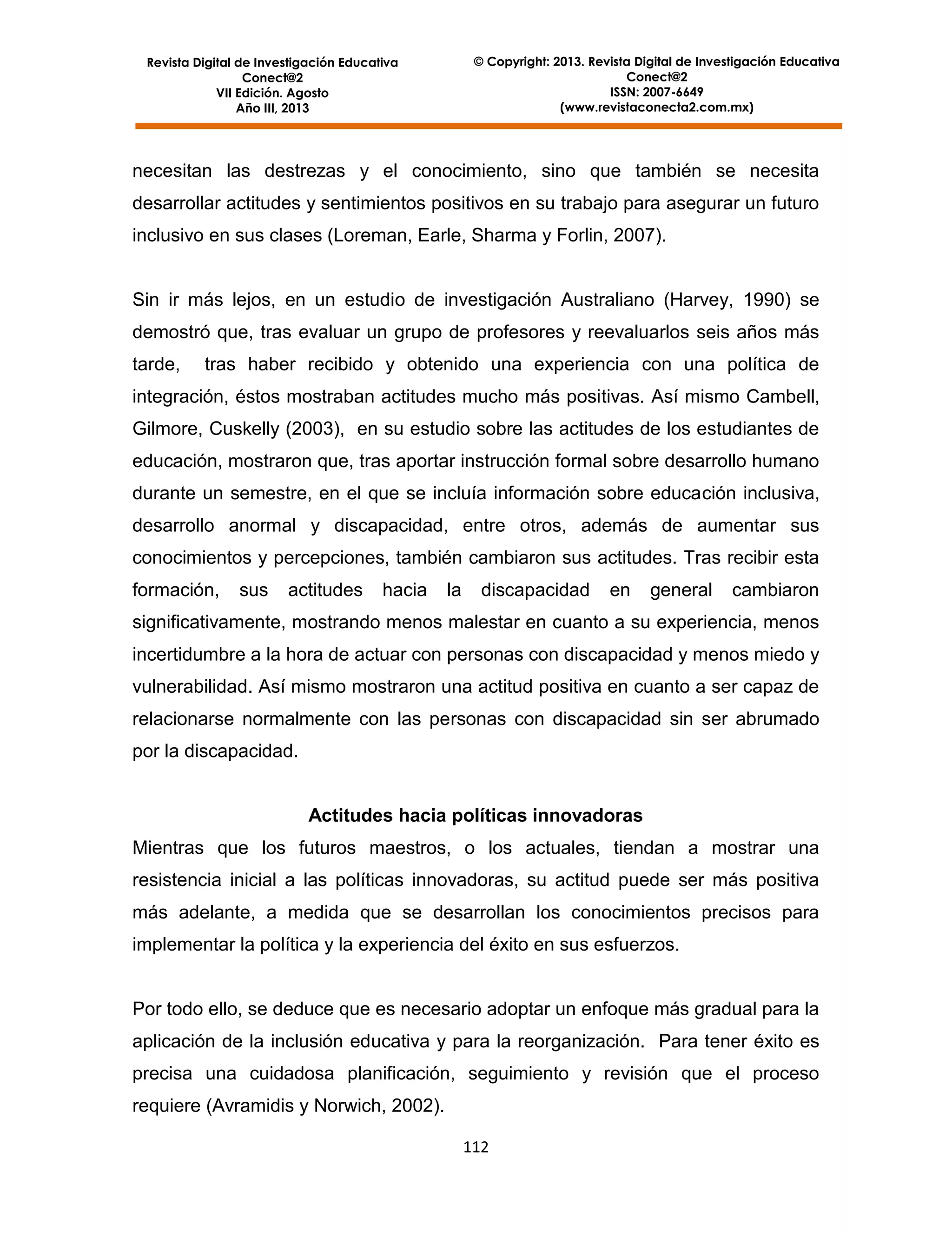 © Copyright: 2013. Revista Digital de Investigación Educativa
Conect@2
ISSN: 2007-6649
(www.revistaconecta2.com.mx)

Revista Digital de Investigación Educativa
Conect@2
VII Edición. Agosto
Año III, 2013

necesitan las destrezas y el conocimiento, sino que también se necesita
desarrollar actitudes y sentimientos positivos en su trabajo para asegurar un futuro
inclusivo en sus clases (Loreman, Earle, Sharma y Forlin, 2007).

Sin ir más lejos, en un estudio de investigación Australiano (Harvey, 1990) se
demostró que, tras evaluar un grupo de profesores y reevaluarlos seis años más
tarde,

tras haber recibido y obtenido una experiencia con una política de

integración, éstos mostraban actitudes mucho más positivas. Así mismo Cambell,
Gilmore, Cuskelly (2003), en su estudio sobre las actitudes de los estudiantes de
educación, mostraron que, tras aportar instrucción formal sobre desarrollo humano
durante un semestre, en el que se incluía información sobre educación inclusiva,
desarrollo anormal y discapacidad, entre otros, además de aumentar sus
conocimientos y percepciones, también cambiaron sus actitudes. Tras recibir esta
formación,

sus

actitudes

hacia

la

discapacidad

en

general

cambiaron

significativamente, mostrando menos malestar en cuanto a su experiencia, menos
incertidumbre a la hora de actuar con personas con discapacidad y menos miedo y
vulnerabilidad. Así mismo mostraron una actitud positiva en cuanto a ser capaz de
relacionarse normalmente con las personas con discapacidad sin ser abrumado
por la discapacidad.

Actitudes hacia políticas innovadoras
Mientras que los futuros maestros, o los actuales, tiendan a mostrar una
resistencia inicial a las políticas innovadoras, su actitud puede ser más positiva
más adelante, a medida que se desarrollan los conocimientos precisos para
implementar la política y la experiencia del éxito en sus esfuerzos.

Por todo ello, se deduce que es necesario adoptar un enfoque más gradual para la
aplicación de la inclusión educativa y para la reorganización. Para tener éxito es
precisa una cuidadosa planificación, seguimiento y revisión que el proceso
requiere (Avramidis y Norwich, 2002).
112

 