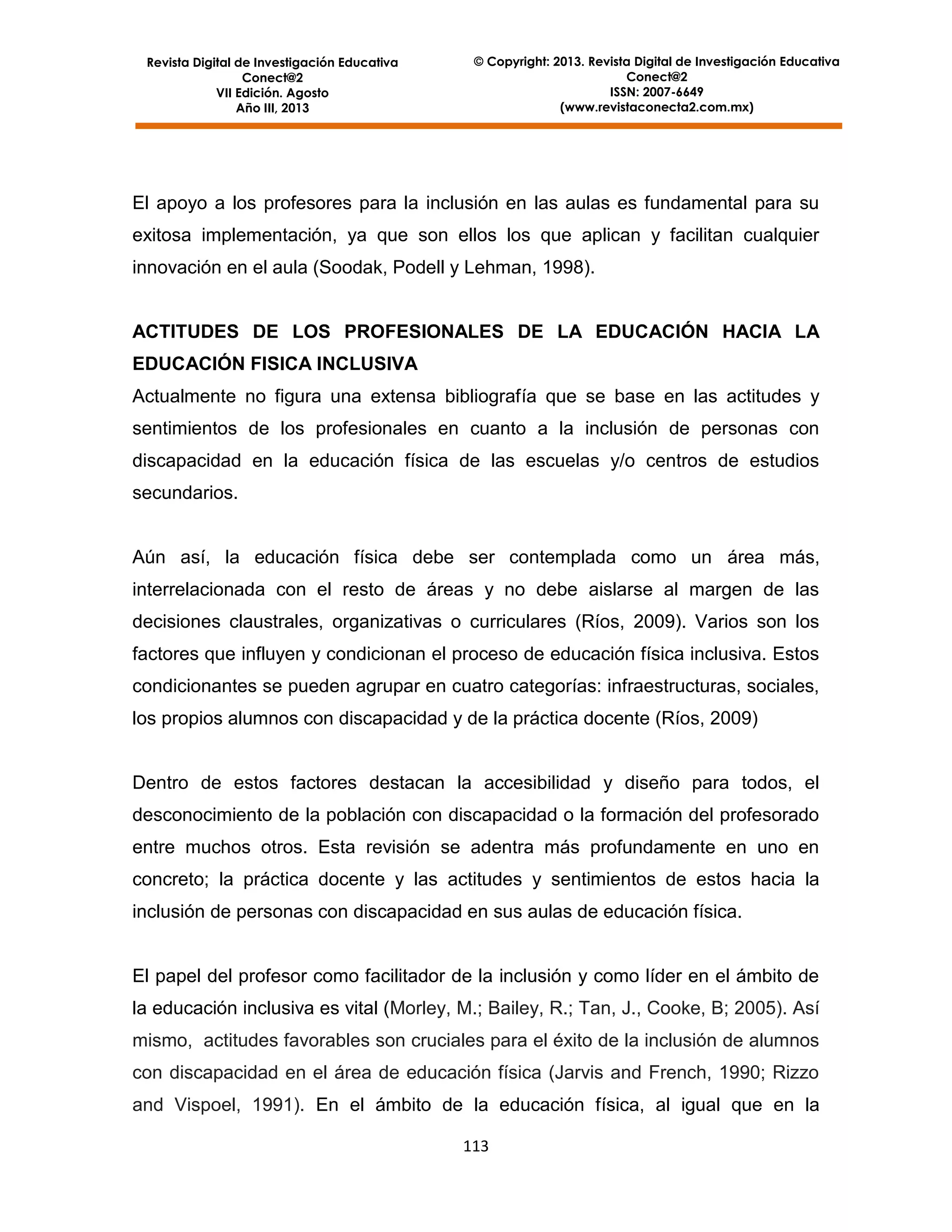 Revista Digital de Investigación Educativa
Conect@2
VII Edición. Agosto
Año III, 2013

© Copyright: 2013. Revista Digital de Investigación Educativa
Conect@2
ISSN: 2007-6649
(www.revistaconecta2.com.mx)

El apoyo a los profesores para la inclusión en las aulas es fundamental para su
exitosa implementación, ya que son ellos los que aplican y facilitan cualquier
innovación en el aula (Soodak, Podell y Lehman, 1998).

ACTITUDES DE LOS PROFESIONALES DE LA EDUCACIÓN HACIA LA
EDUCACIÓN FISICA INCLUSIVA
Actualmente no figura una extensa bibliografía que se base en las actitudes y
sentimientos de los profesionales en cuanto a la inclusión de personas con
discapacidad en la educación física de las escuelas y/o centros de estudios
secundarios.

Aún así, la educación física debe ser contemplada como un área más,
interrelacionada con el resto de áreas y no debe aislarse al margen de las
decisiones claustrales, organizativas o curriculares (Ríos, 2009). Varios son los
factores que influyen y condicionan el proceso de educación física inclusiva. Estos
condicionantes se pueden agrupar en cuatro categorías: infraestructuras, sociales,
los propios alumnos con discapacidad y de la práctica docente (Ríos, 2009)

Dentro de estos factores destacan la accesibilidad y diseño para todos, el
desconocimiento de la población con discapacidad o la formación del profesorado
entre muchos otros. Esta revisión se adentra más profundamente en uno en
concreto; la práctica docente y las actitudes y sentimientos de estos hacia la
inclusión de personas con discapacidad en sus aulas de educación física.

El papel del profesor como facilitador de la inclusión y como líder en el ámbito de
la educación inclusiva es vital (Morley, M.; Bailey, R.; Tan, J., Cooke, B; 2005). Así
mismo, actitudes favorables son cruciales para el éxito de la inclusión de alumnos
con discapacidad en el área de educación física (Jarvis and French, 1990; Rizzo
and Vispoel, 1991). En el ámbito de la educación física, al igual que en la
113

 