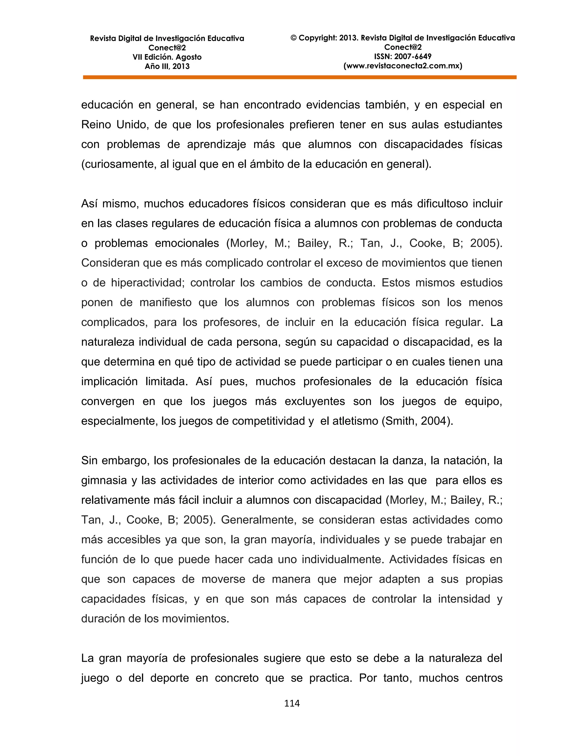 Revista Digital de Investigación Educativa
Conect@2
VII Edición. Agosto
Año III, 2013

© Copyright: 2013. Revista Digital de Investigación Educativa
Conect@2
ISSN: 2007-6649
(www.revistaconecta2.com.mx)

educación en general, se han encontrado evidencias también, y en especial en
Reino Unido, de que los profesionales prefieren tener en sus aulas estudiantes
con problemas de aprendizaje más que alumnos con discapacidades físicas
(curiosamente, al igual que en el ámbito de la educación en general).

Así mismo, muchos educadores físicos consideran que es más dificultoso incluir
en las clases regulares de educación física a alumnos con problemas de conducta
o problemas emocionales (Morley, M.; Bailey, R.; Tan, J., Cooke, B; 2005).
Consideran que es más complicado controlar el exceso de movimientos que tienen
o de hiperactividad; controlar los cambios de conducta. Estos mismos estudios
ponen de manifiesto que los alumnos con problemas físicos son los menos
complicados, para los profesores, de incluir en la educación física regular. La
naturaleza individual de cada persona, según su capacidad o discapacidad, es la
que determina en qué tipo de actividad se puede participar o en cuales tienen una
implicación limitada. Así pues, muchos profesionales de la educación física
convergen en que los juegos más excluyentes son los juegos de equipo,
especialmente, los juegos de competitividad y el atletismo (Smith, 2004).

Sin embargo, los profesionales de la educación destacan la danza, la natación, la
gimnasia y las actividades de interior como actividades en las que para ellos es
relativamente más fácil incluir a alumnos con discapacidad (Morley, M.; Bailey, R.;
Tan, J., Cooke, B; 2005). Generalmente, se consideran estas actividades como
más accesibles ya que son, la gran mayoría, individuales y se puede trabajar en
función de lo que puede hacer cada uno individualmente. Actividades físicas en
que son capaces de moverse de manera que mejor adapten a sus propias
capacidades físicas, y en que son más capaces de controlar la intensidad y
duración de los movimientos.

La gran mayoría de profesionales sugiere que esto se debe a la naturaleza del
juego o del deporte en concreto que se practica. Por tanto, muchos centros
114

 