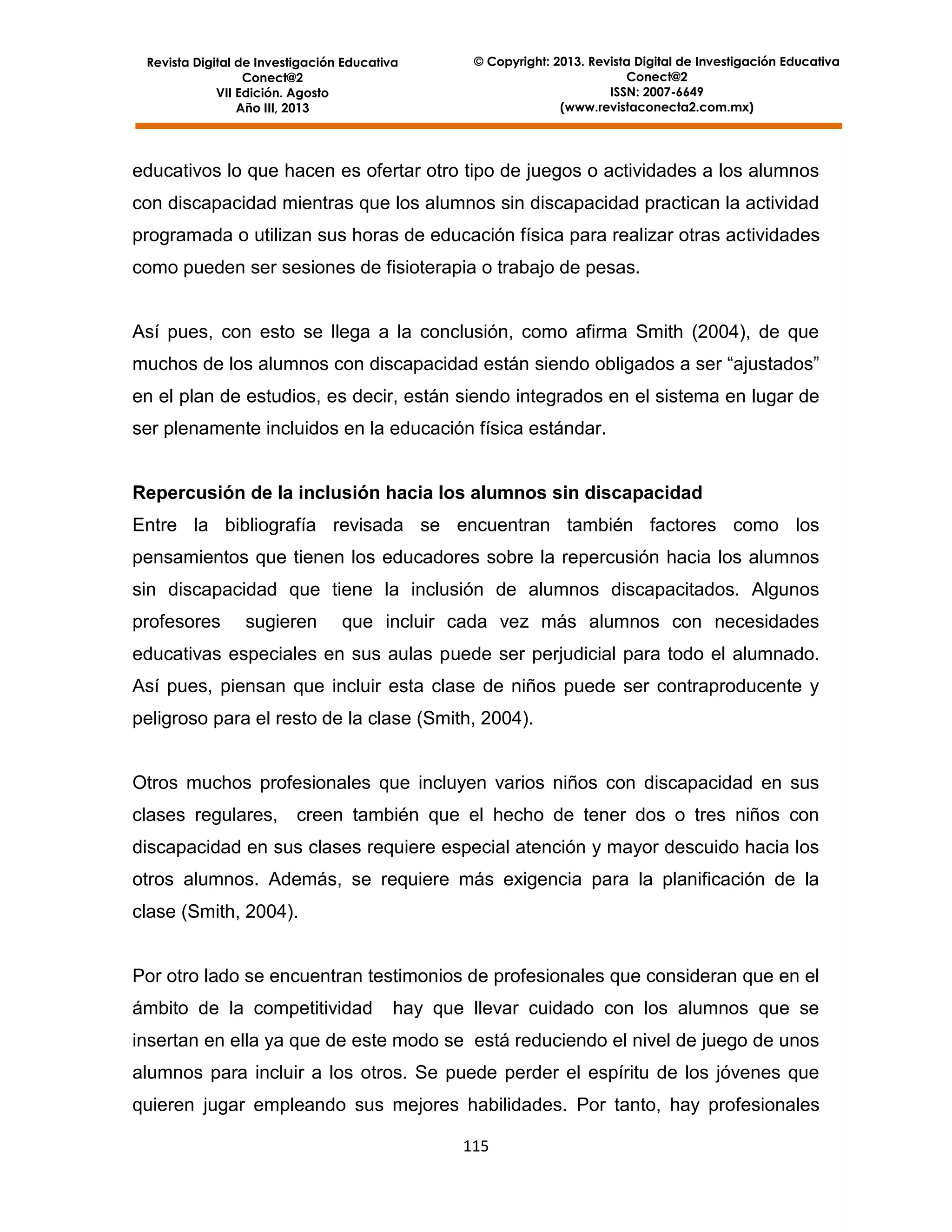 Revista Digital de Investigación Educativa
Conect@2
VII Edición. Agosto
Año III, 2013

© Copyright: 2013. Revista Digital de Investigación Educativa
Conect@2
ISSN: 2007-6649
(www.revistaconecta2.com.mx)

educativos lo que hacen es ofertar otro tipo de juegos o actividades a los alumnos
con discapacidad mientras que los alumnos sin discapacidad practican la actividad
programada o utilizan sus horas de educación física para realizar otras actividades
como pueden ser sesiones de fisioterapia o trabajo de pesas.

Así pues, con esto se llega a la conclusión, como afirma Smith (2004), de que
muchos de los alumnos con discapacidad están siendo obligados a ser “ajustados”
en el plan de estudios, es decir, están siendo integrados en el sistema en lugar de
ser plenamente incluidos en la educación física estándar.

Repercusión de la inclusión hacia los alumnos sin discapacidad
Entre la bibliografía revisada se encuentran también factores como los
pensamientos que tienen los educadores sobre la repercusión hacia los alumnos
sin discapacidad que tiene la inclusión de alumnos discapacitados. Algunos
profesores

sugieren

que incluir cada vez más alumnos con necesidades

educativas especiales en sus aulas puede ser perjudicial para todo el alumnado.
Así pues, piensan que incluir esta clase de niños puede ser contraproducente y
peligroso para el resto de la clase (Smith, 2004).

Otros muchos profesionales que incluyen varios niños con discapacidad en sus
clases regulares,

creen también que el hecho de tener dos o tres niños con

discapacidad en sus clases requiere especial atención y mayor descuido hacia los
otros alumnos. Además, se requiere más exigencia para la planificación de la
clase (Smith, 2004).

Por otro lado se encuentran testimonios de profesionales que consideran que en el
ámbito de la competitividad

hay que llevar cuidado con los alumnos que se

insertan en ella ya que de este modo se está reduciendo el nivel de juego de unos
alumnos para incluir a los otros. Se puede perder el espíritu de los jóvenes que
quieren jugar empleando sus mejores habilidades. Por tanto, hay profesionales
115

 