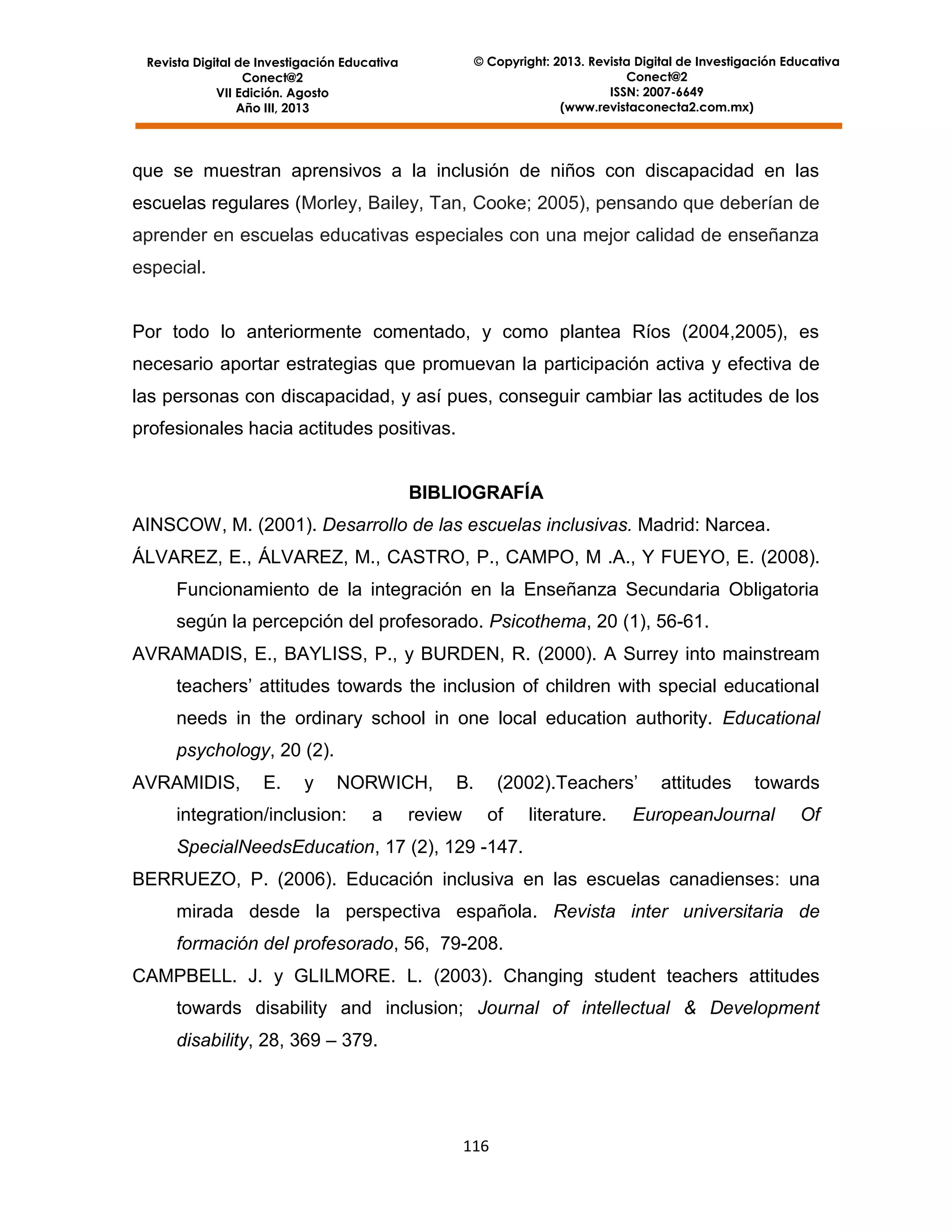 © Copyright: 2013. Revista Digital de Investigación Educativa
Conect@2
ISSN: 2007-6649
(www.revistaconecta2.com.mx)

Revista Digital de Investigación Educativa
Conect@2
VII Edición. Agosto
Año III, 2013

que se muestran aprensivos a la inclusión de niños con discapacidad en las
escuelas regulares (Morley, Bailey, Tan, Cooke; 2005), pensando que deberían de
aprender en escuelas educativas especiales con una mejor calidad de enseñanza
especial.

Por todo lo anteriormente comentado, y como plantea Ríos (2004,2005), es
necesario aportar estrategias que promuevan la participación activa y efectiva de
las personas con discapacidad, y así pues, conseguir cambiar las actitudes de los
profesionales hacia actitudes positivas.

BIBLIOGRAFÍA
AINSCOW, M. (2001). Desarrollo de las escuelas inclusivas. Madrid: Narcea.
ÁLVAREZ, E., ÁLVAREZ, M., CASTRO, P., CAMPO, M .A., Y FUEYO, E. (2008).
Funcionamiento de la integración en la Enseñanza Secundaria Obligatoria
según la percepción del profesorado. Psicothema, 20 (1), 56-61.
AVRAMADIS, E., BAYLISS, P., y BURDEN, R. (2000). A Surrey into mainstream
teachers’ attitudes towards the inclusion of children with special educational
needs in the ordinary school in one local education authority. Educational
psychology, 20 (2).
AVRAMIDIS,

E.

y

NORWICH,

integration/inclusion:

a

B.

review

(2002).Teachers’
of

literature.

attitudes

towards

EuropeanJournal

Of

SpecialNeedsEducation, 17 (2), 129 -147.
BERRUEZO, P. (2006). Educación inclusiva en las escuelas canadienses: una
mirada desde la perspectiva española. Revista inter universitaria de
formación del profesorado, 56, 79-208.
CAMPBELL. J. y GLILMORE. L. (2003). Changing student teachers attitudes
towards disability and inclusion; Journal of intellectual & Development
disability, 28, 369 – 379.

116

 