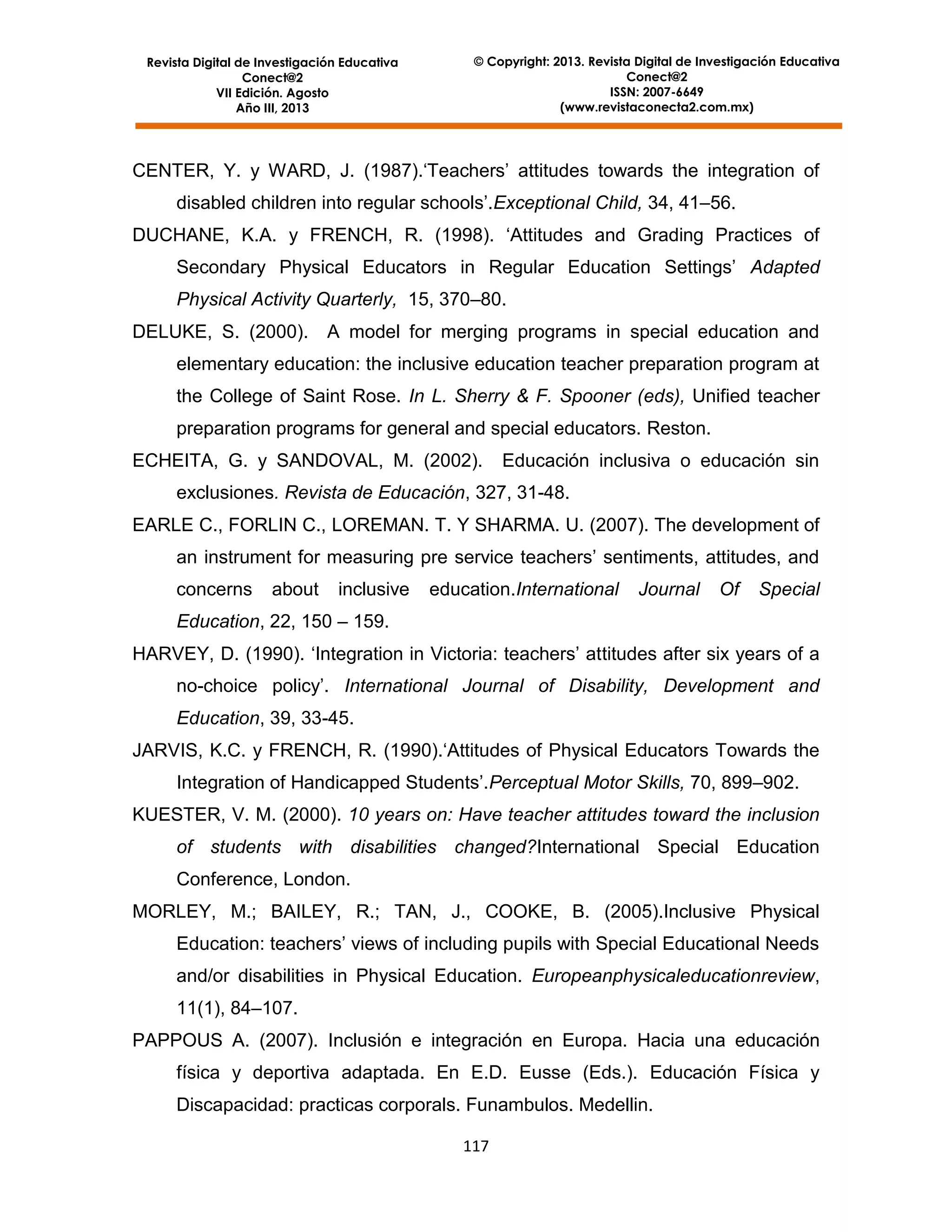 Revista Digital de Investigación Educativa
Conect@2
VII Edición. Agosto
Año III, 2013

© Copyright: 2013. Revista Digital de Investigación Educativa
Conect@2
ISSN: 2007-6649
(www.revistaconecta2.com.mx)

CENTER, Y. y WARD, J. (1987).‘Teachers’ attitudes towards the integration of
disabled children into regular schools’.Exceptional Child, 34, 41–56.
DUCHANE, K.A. y FRENCH, R. (1998). ‘Attitudes and Grading Practices of
Secondary Physical Educators in Regular Education Settings’ Adapted
Physical Activity Quarterly, 15, 370–80.
DELUKE, S. (2000).

A model for merging programs in special education and

elementary education: the inclusive education teacher preparation program at
the College of Saint Rose. In L. Sherry & F. Spooner (eds), Unified teacher
preparation programs for general and special educators. Reston.
ECHEITA, G. y SANDOVAL, M. (2002).

Educación inclusiva o educación sin

exclusiones. Revista de Educación, 327, 31-48.
EARLE C., FORLIN C., LOREMAN. T. Y SHARMA. U. (2007). The development of
an instrument for measuring pre service teachers’ sentiments, attitudes, and
concerns

about

inclusive

education.International

Journal

Of

Special

Education, 22, 150 – 159.
HARVEY, D. (1990). ‘Integration in Victoria: teachers’ attitudes after six years of a
no-choice policy’. International Journal of Disability, Development and
Education, 39, 33-45.
JARVIS, K.C. y FRENCH, R. (1990).‘Attitudes of Physical Educators Towards the
Integration of Handicapped Students’.Perceptual Motor Skills, 70, 899–902.
KUESTER, V. M. (2000). 10 years on: Have teacher attitudes toward the inclusion
of students with disabilities changed?International Special Education
Conference, London.
MORLEY, M.; BAILEY, R.; TAN, J., COOKE, B. (2005).Inclusive Physical
Education: teachers’ views of including pupils with Special Educational Needs
and/or disabilities in Physical Education. Europeanphysicaleducationreview,
11(1), 84–107.
PAPPOUS A. (2007). Inclusión e integración en Europa. Hacia una educación
física y deportiva adaptada. En E.D. Eusse (Eds.). Educación Física y
Discapacidad: practicas corporals. Funambulos. Medellin.
117

 