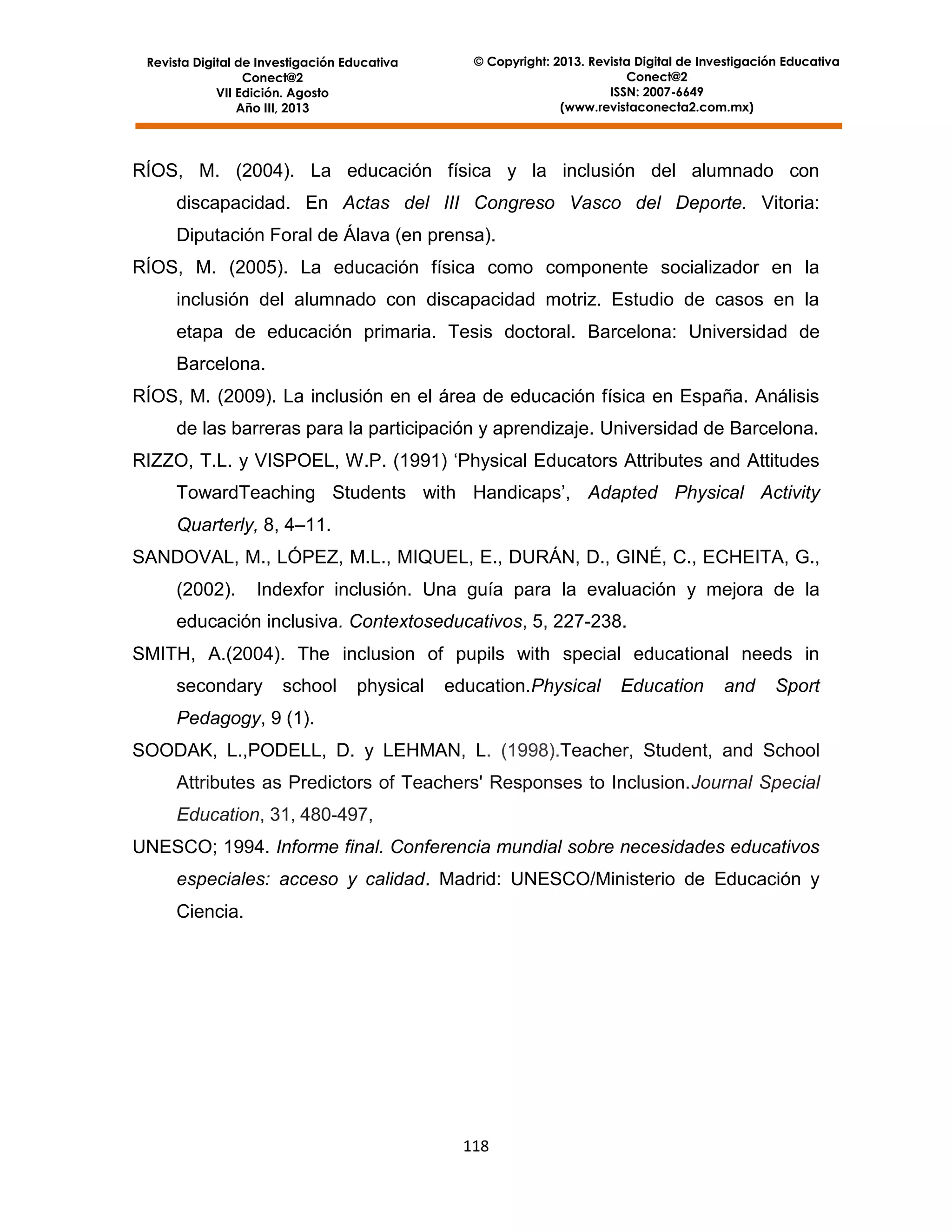 Revista Digital de Investigación Educativa
Conect@2
VII Edición. Agosto
Año III, 2013

© Copyright: 2013. Revista Digital de Investigación Educativa
Conect@2
ISSN: 2007-6649
(www.revistaconecta2.com.mx)

RÍOS, M. (2004). La educación física y la inclusión del alumnado con
discapacidad. En Actas del III Congreso Vasco del Deporte. Vitoria:
Diputación Foral de Álava (en prensa).
RÍOS, M. (2005). La educación física como componente socializador en la
inclusión del alumnado con discapacidad motriz. Estudio de casos en la
etapa de educación primaria. Tesis doctoral. Barcelona: Universidad de
Barcelona.
RÍOS, M. (2009). La inclusión en el área de educación física en España. Análisis
de las barreras para la participación y aprendizaje. Universidad de Barcelona.
RIZZO, T.L. y VISPOEL, W.P. (1991) ‘Physical Educators Attributes and Attitudes
TowardTeaching Students with Handicaps’, Adapted Physical Activity
Quarterly, 8, 4–11.
SANDOVAL, M., LÓPEZ, M.L., MIQUEL, E., DURÁN, D., GINÉ, C., ECHEITA, G.,
(2002).

Indexfor inclusión. Una guía para la evaluación y mejora de la

educación inclusiva. Contextoseducativos, 5, 227-238.
SMITH, A.(2004). The inclusion of pupils with special educational needs in
secondary

school

physical

education.Physical

Education

and

Sport

Pedagogy, 9 (1).
SOODAK, L.,PODELL, D. y LEHMAN, L. (1998).Teacher, Student, and School
Attributes as Predictors of Teachers' Responses to Inclusion.Journal Special
Education, 31, 480-497,
UNESCO; 1994. Informe final. Conferencia mundial sobre necesidades educativos
especiales: acceso y calidad. Madrid: UNESCO/Ministerio de Educación y
Ciencia.

118

 