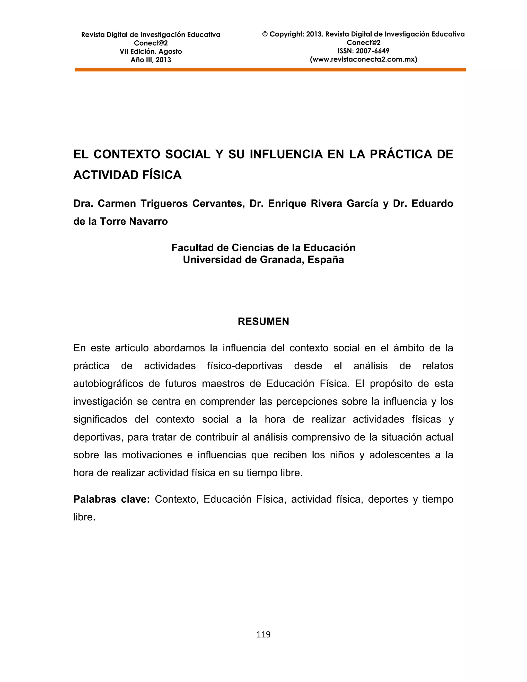 Revista Digital de Investigación Educativa
Conect@2
VII Edición. Agosto
Año III, 2013

© Copyright: 2013. Revista Digital de Investigación Educativa
Conect@2
ISSN: 2007-6649
(www.revistaconecta2.com.mx)

EL CONTEXTO SOCIAL Y SU INFLUENCIA EN LA PRÁCTICA DE
ACTIVIDAD FÍSICA
Dra. Carmen Trigueros Cervantes, Dr. Enrique Rivera García y Dr. Eduardo
de la Torre Navarro
Facultad de Ciencias de la Educación
Universidad de Granada, España

RESUMEN
En este artículo abordamos la influencia del contexto social en el ámbito de la
práctica

de

actividades

físico-deportivas

desde

el

análisis

de

relatos

autobiográficos de futuros maestros de Educación Física. El propósito de esta
investigación se centra en comprender las percepciones sobre la influencia y los
significados del contexto social a la hora de realizar actividades físicas y
deportivas, para tratar de contribuir al análisis comprensivo de la situación actual
sobre las motivaciones e influencias que reciben los niños y adolescentes a la
hora de realizar actividad física en su tiempo libre.
Palabras clave: Contexto, Educación Física, actividad física, deportes y tiempo
libre.

119

 