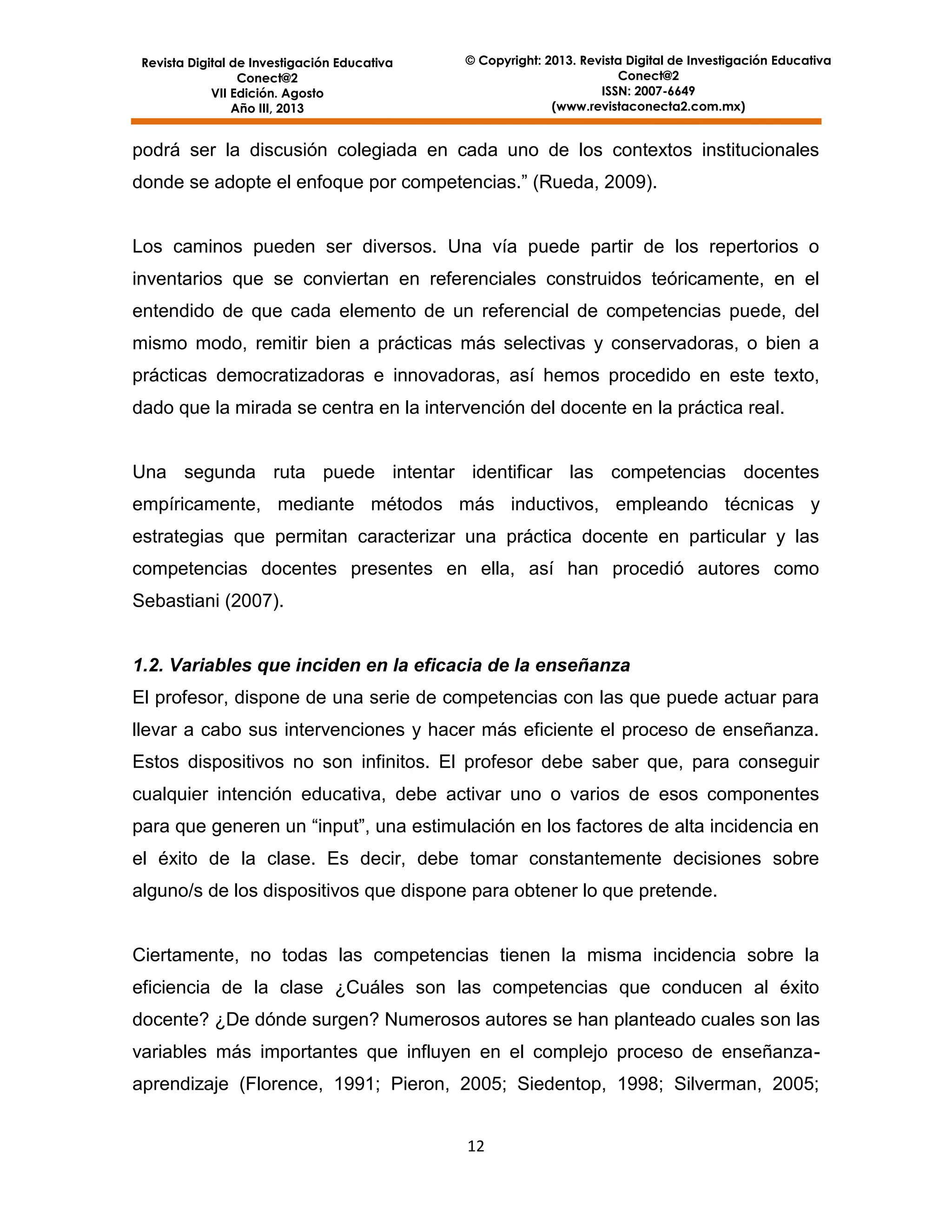 Revista Digital de Investigación Educativa
Conect@2
VII Edición. Agosto
Año III, 2013

© Copyright: 2013. Revista Digital de Investigación Educativa
Conect@2
ISSN: 2007-6649
(www.revistaconecta2.com.mx)

podrá ser la discusión colegiada en cada uno de los contextos institucionales
donde se adopte el enfoque por competencias.” (Rueda, 2009).

Los caminos pueden ser diversos. Una vía puede partir de los repertorios o
inventarios que se conviertan en referenciales construidos teóricamente, en el
entendido de que cada elemento de un referencial de competencias puede, del
mismo modo, remitir bien a prácticas más selectivas y conservadoras, o bien a
prácticas democratizadoras e innovadoras, así hemos procedido en este texto,
dado que la mirada se centra en la intervención del docente en la práctica real.

Una segunda ruta puede intentar identificar las competencias docentes
empíricamente, mediante métodos más inductivos, empleando técnicas y
estrategias que permitan caracterizar una práctica docente en particular y las
competencias docentes presentes en ella, así han procedió autores como
Sebastiani (2007).

1.2. Variables que inciden en la eficacia de la enseñanza
El profesor, dispone de una serie de competencias con las que puede actuar para
llevar a cabo sus intervenciones y hacer más eficiente el proceso de enseñanza.
Estos dispositivos no son infinitos. El profesor debe saber que, para conseguir
cualquier intención educativa, debe activar uno o varios de esos componentes
para que generen un “input”, una estimulación en los factores de alta incidencia en
el éxito de la clase. Es decir, debe tomar constantemente decisiones sobre
alguno/s de los dispositivos que dispone para obtener lo que pretende.

Ciertamente, no todas las competencias tienen la misma incidencia sobre la
eficiencia de la clase ¿Cuáles son las competencias que conducen al éxito
docente? ¿De dónde surgen? Numerosos autores se han planteado cuales son las
variables más importantes que influyen en el complejo proceso de enseñanzaaprendizaje (Florence, 1991; Pieron, 2005; Siedentop, 1998; Silverman, 2005;
12

 