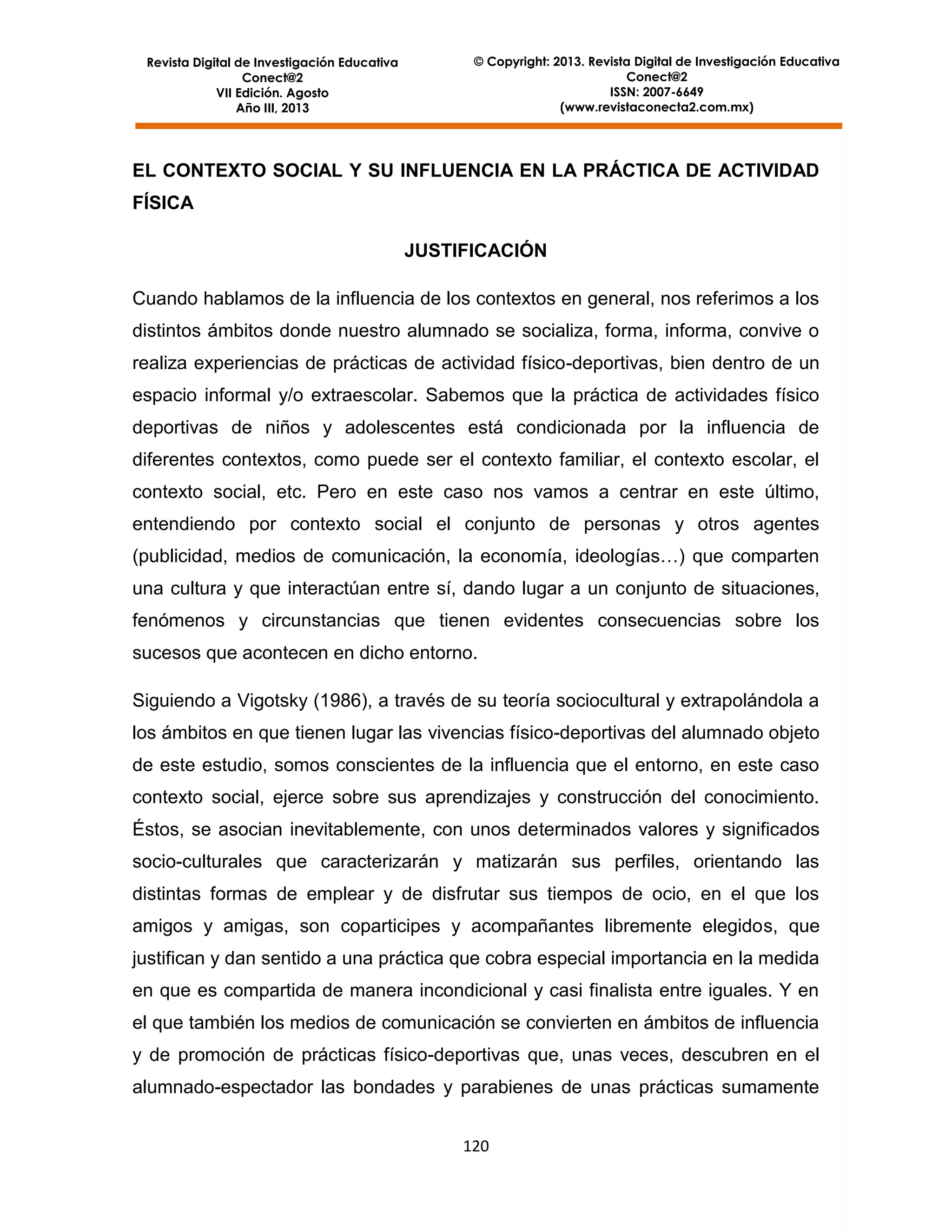 Revista Digital de Investigación Educativa
Conect@2
VII Edición. Agosto
Año III, 2013

© Copyright: 2013. Revista Digital de Investigación Educativa
Conect@2
ISSN: 2007-6649
(www.revistaconecta2.com.mx)

EL CONTEXTO SOCIAL Y SU INFLUENCIA EN LA PRÁCTICA DE ACTIVIDAD
FÍSICA
JUSTIFICACIÓN
Cuando hablamos de la influencia de los contextos en general, nos referimos a los
distintos ámbitos donde nuestro alumnado se socializa, forma, informa, convive o
realiza experiencias de prácticas de actividad físico-deportivas, bien dentro de un
espacio informal y/o extraescolar. Sabemos que la práctica de actividades físico
deportivas de niños y adolescentes está condicionada por la influencia de
diferentes contextos, como puede ser el contexto familiar, el contexto escolar, el
contexto social, etc. Pero en este caso nos vamos a centrar en este último,
entendiendo por contexto social el conjunto de personas y otros agentes
(publicidad, medios de comunicación, la economía, ideologías…) que comparten
una cultura y que interactúan entre sí, dando lugar a un conjunto de situaciones,
fenómenos y circunstancias que tienen evidentes consecuencias sobre los
sucesos que acontecen en dicho entorno.
Siguiendo a Vigotsky (1986), a través de su teoría sociocultural y extrapolándola a
los ámbitos en que tienen lugar las vivencias físico-deportivas del alumnado objeto
de este estudio, somos conscientes de la influencia que el entorno, en este caso
contexto social, ejerce sobre sus aprendizajes y construcción del conocimiento.
Éstos, se asocian inevitablemente, con unos determinados valores y significados
socio-culturales que caracterizarán y matizarán sus perfiles, orientando las
distintas formas de emplear y de disfrutar sus tiempos de ocio, en el que los
amigos y amigas, son coparticipes y acompañantes libremente elegidos, que
justifican y dan sentido a una práctica que cobra especial importancia en la medida
en que es compartida de manera incondicional y casi finalista entre iguales. Y en
el que también los medios de comunicación se convierten en ámbitos de influencia
y de promoción de prácticas físico-deportivas que, unas veces, descubren en el
alumnado-espectador las bondades y parabienes de unas prácticas sumamente
120

 