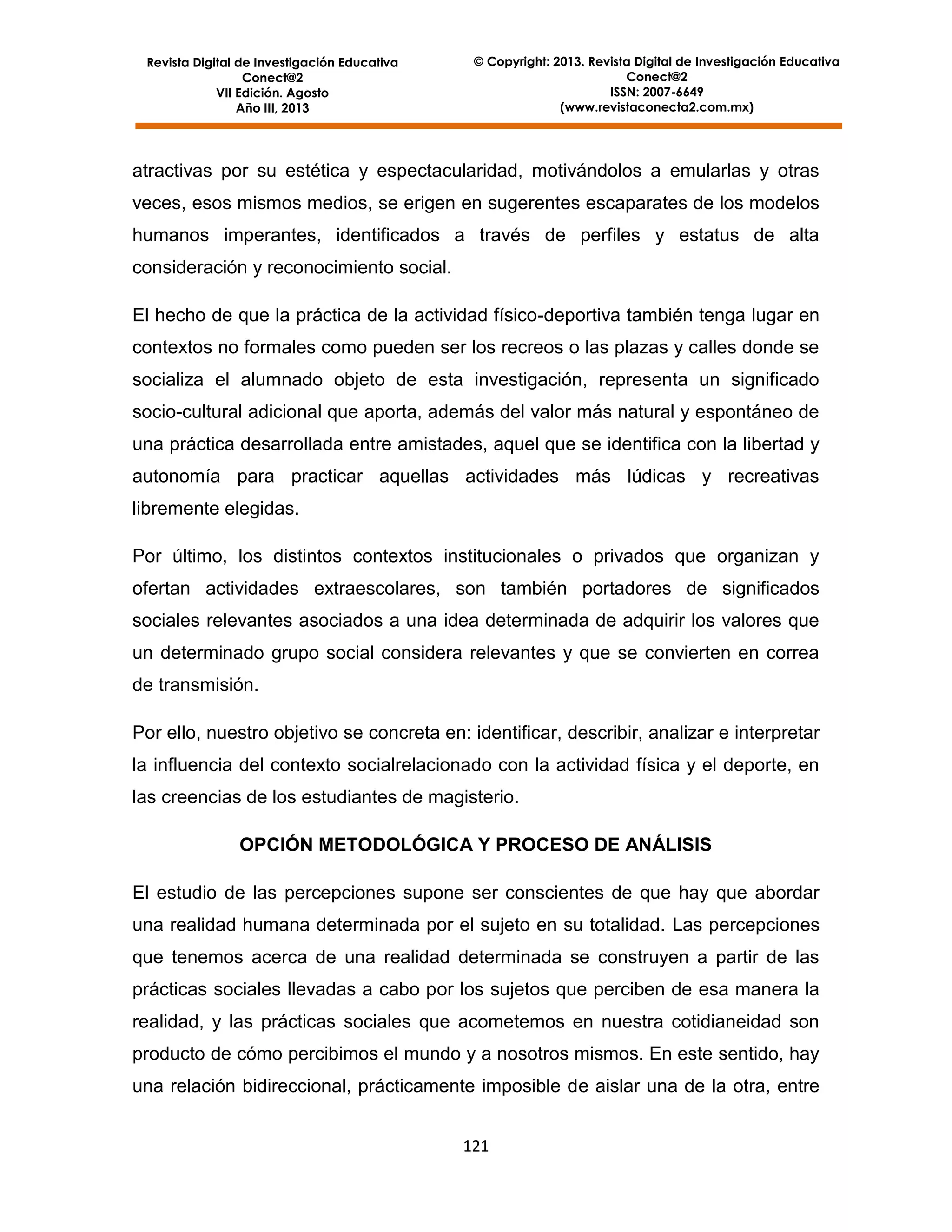 Revista Digital de Investigación Educativa
Conect@2
VII Edición. Agosto
Año III, 2013

© Copyright: 2013. Revista Digital de Investigación Educativa
Conect@2
ISSN: 2007-6649
(www.revistaconecta2.com.mx)

atractivas por su estética y espectacularidad, motivándolos a emularlas y otras
veces, esos mismos medios, se erigen en sugerentes escaparates de los modelos
humanos imperantes, identificados a través de perfiles y estatus de alta
consideración y reconocimiento social.
El hecho de que la práctica de la actividad físico-deportiva también tenga lugar en
contextos no formales como pueden ser los recreos o las plazas y calles donde se
socializa el alumnado objeto de esta investigación, representa un significado
socio-cultural adicional que aporta, además del valor más natural y espontáneo de
una práctica desarrollada entre amistades, aquel que se identifica con la libertad y
autonomía para practicar aquellas actividades más lúdicas y recreativas
libremente elegidas.
Por último, los distintos contextos institucionales o privados que organizan y
ofertan actividades extraescolares, son también portadores de significados
sociales relevantes asociados a una idea determinada de adquirir los valores que
un determinado grupo social considera relevantes y que se convierten en correa
de transmisión.
Por ello, nuestro objetivo se concreta en: identificar, describir, analizar e interpretar
la influencia del contexto socialrelacionado con la actividad física y el deporte, en
las creencias de los estudiantes de magisterio.
OPCIÓN METODOLÓGICA Y PROCESO DE ANÁLISIS
El estudio de las percepciones supone ser conscientes de que hay que abordar
una realidad humana determinada por el sujeto en su totalidad. Las percepciones
que tenemos acerca de una realidad determinada se construyen a partir de las
prácticas sociales llevadas a cabo por los sujetos que perciben de esa manera la
realidad, y las prácticas sociales que acometemos en nuestra cotidianeidad son
producto de cómo percibimos el mundo y a nosotros mismos. En este sentido, hay
una relación bidireccional, prácticamente imposible de aislar una de la otra, entre
121

 